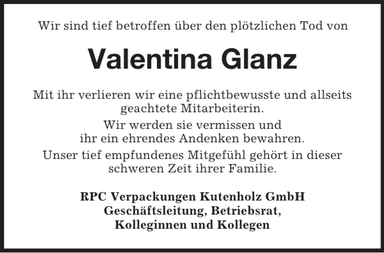 <p>Wir sind tief betroffen über den plötzlichen Tod von</p><p>Valentina Glanz<br />Mit ihr verlieren wir eine pflichtbewusste und allseits<br />geachtete Mitarbeiterin.<br />Wir werden sie vermissen und<br />ihr ein ehrendes Andenken bewahren.<br />Unser tief empfundenes Mitgefühl gehört in dieser<br />schweren Zeit ihrer Familie.<br />RPC Verpackungen Kutenholz GmbH<br />Geschäftsleitung, Betriebsrat,<br />Kolleginnen und Kollegen</p>