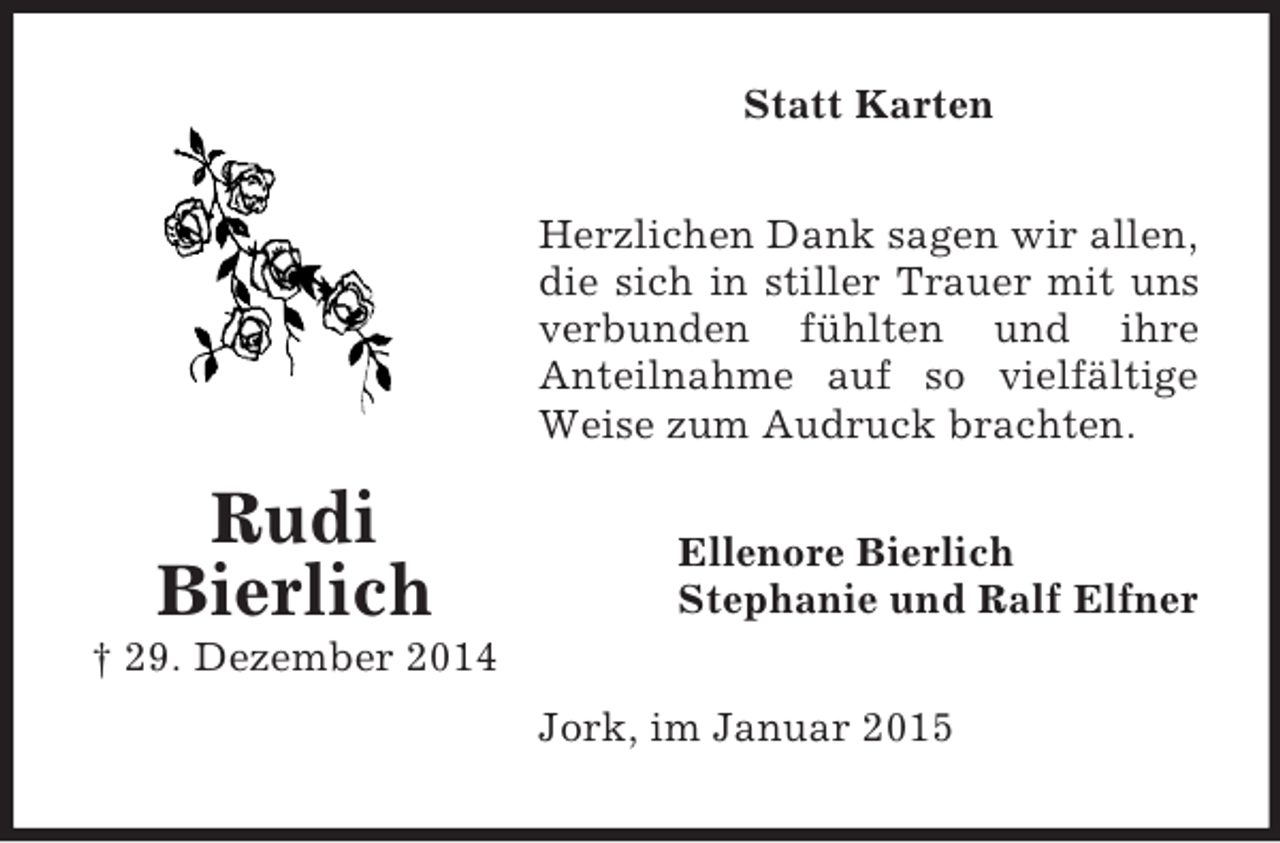 <p>Rudi<br />Bierlich<br />† 29. Dezember 2014<br />Statt Karten<br />Herzlichen Dank sagen wir allen,<br />die sich in stiller Trauer mit uns verbunden fühlten und ihre<br />Anteilnahme auf so vielfältige Weise zum Audruck brachten.<br />Ellenore Bierlich<br />Stephanie und Ralf Elfner<br />Jork, im Januar 2015</p>