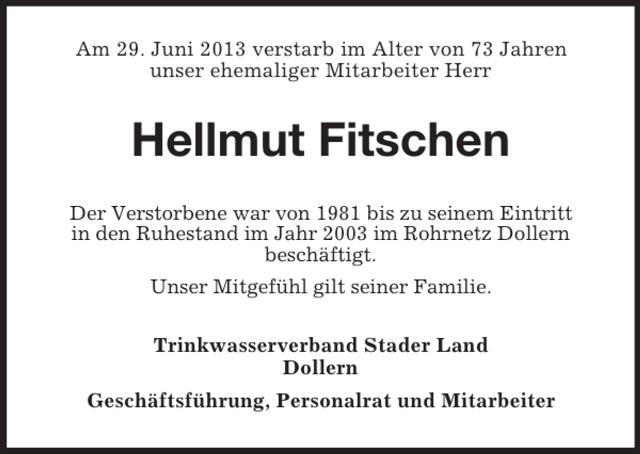 <p>Am 29. Juni 2013 verstarb im Alter von 73 Jahren<br />unser ehemaliger Mitarbeiter Herr</p><p>Hellmut Fitschen<br />Der Verstorbene war von 1981 bis zu seinem Eintritt<br />in den Ruhestand im Jahr 2003 im Rohrnetz Dollern<br />beschäftigt.<br />Unser Mitgefühl gilt seiner Familie.<br />Trinkwasserverband Stader Land<br />Dollern<br />Geschäftsführung, Personalrat und Mitarbeiter</p>