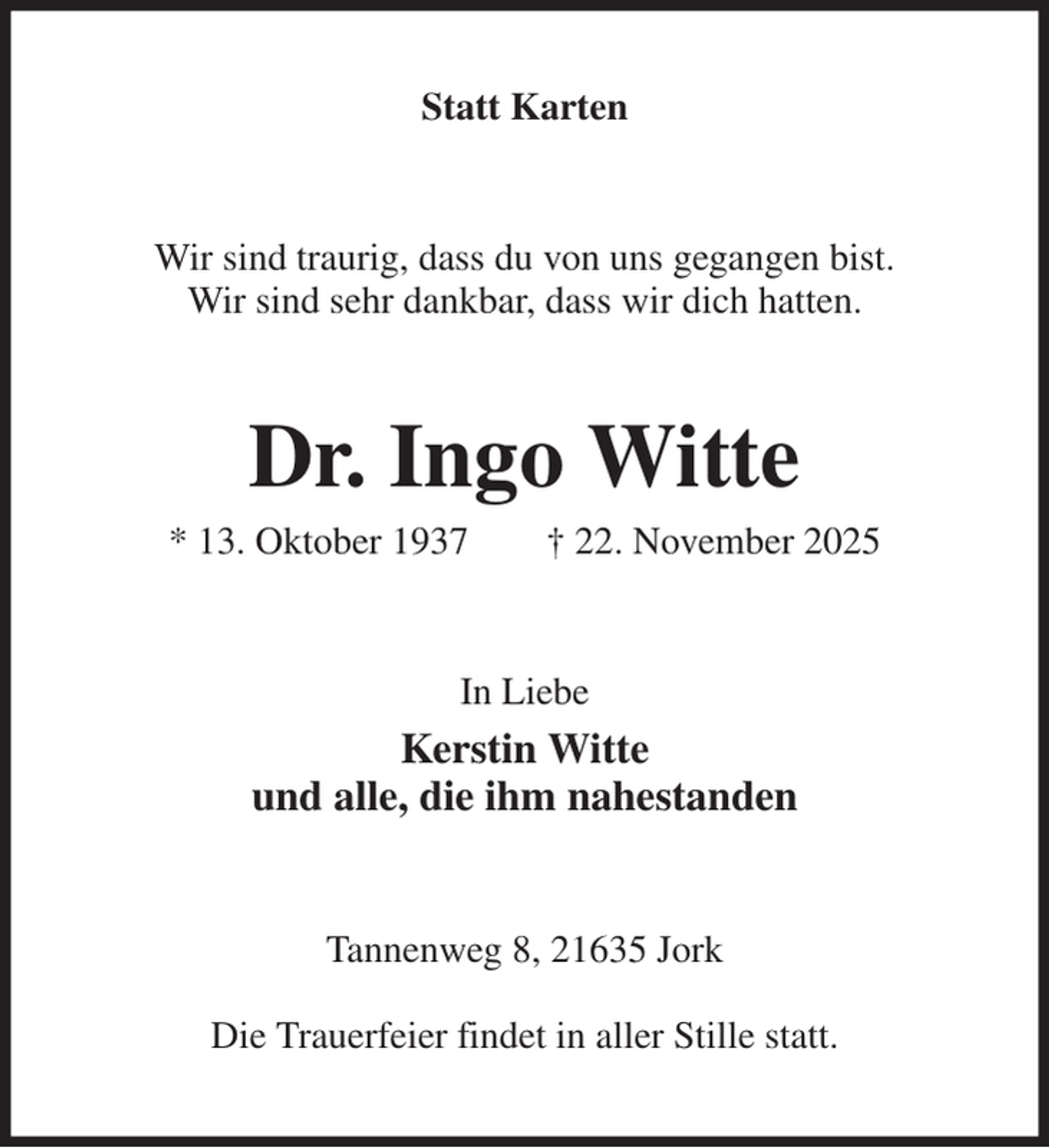 <p>Statt Karten<br />Wir sind traurig, dass du von uns gegangen bist.<br />Wir sind sehr dankbar, dass wir dich hatten.<br />Dr. Ingo Witte<br />* 13. Oktober 1937 † 22. November 2025<br />In Liebe<br />Kerstin Witte<br />und alle, die ihm nahestanden<br />Tannenweg 8, 21635 Jork</p><p>Die Trauerfeier findet in aller Stille statt.</p>