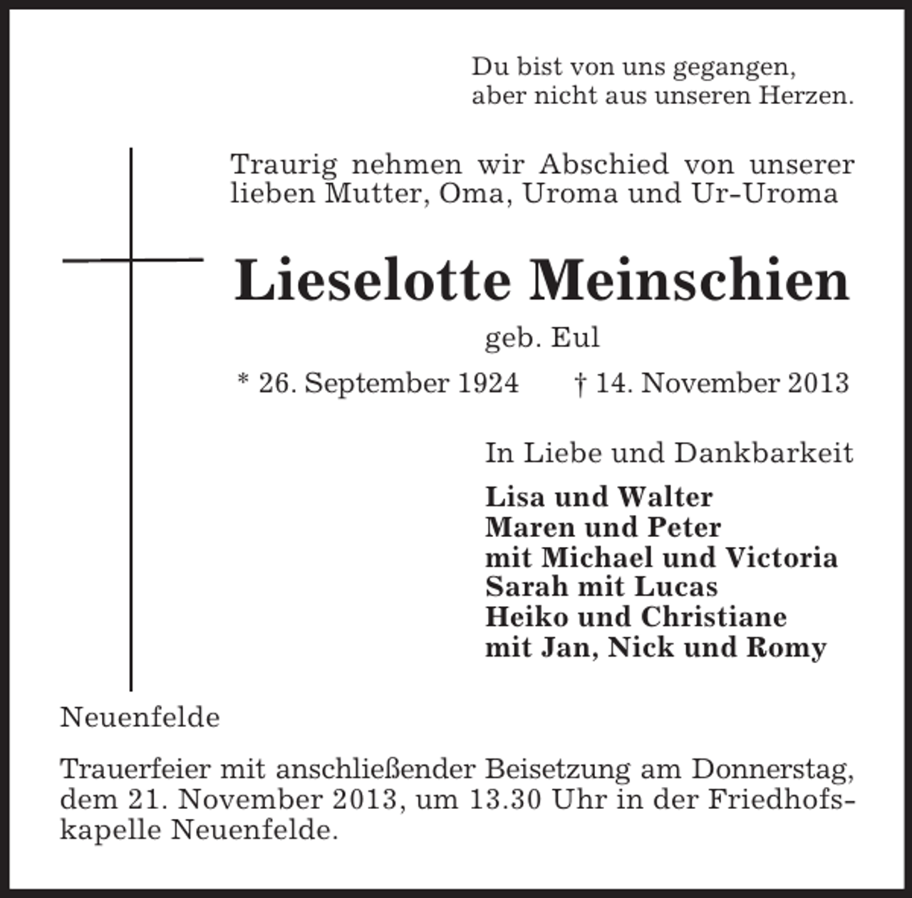 <p>Du bist von uns gegangen,<br />aber nicht aus unseren Herzen.</p><p>Traurig nehmen wir Abschied von unserer<br />lieben Mutter, Oma, Uroma und Ur-Uroma</p><p>Lieselotte Meinschien<br />geb. Eul<br />* 26. September 1924<br />† 14. November 2013<br />In Liebe und Dankbarkeit<br />Lisa und Walter<br />Maren und Peter<br />mit Michael und Victoria<br />Sarah mit Lucas<br />Heiko und Christiane<br />mit Jan, Nick und Romy<br />Neuenfelde<br />Trauerfeier mit anschließender Beisetzung am Donnerstag,<br />dem 21. November 2013, um 13.30 Uhr in der Friedhofskapelle Neuenfelde.</p>