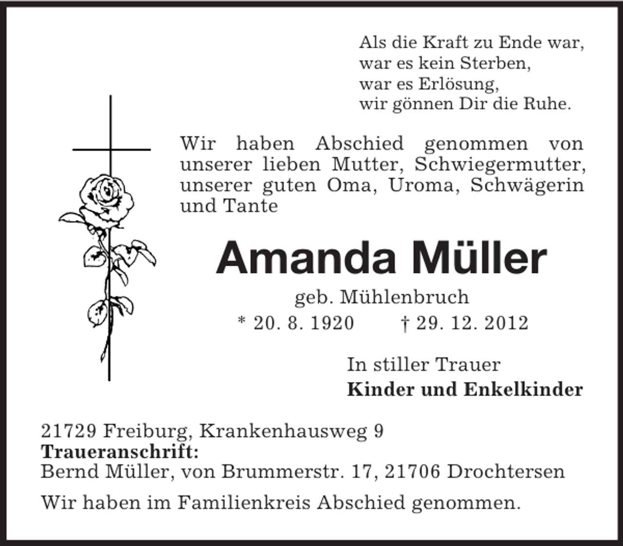<p>Als die Kraft zu Ende war,<br />war es kein Sterben,<br />war es Erlösung,<br />wir gönnen Dir die Ruhe.</p><p>Wir haben Abschied genommen von<br />unserer lieben Mutter, Schwiegermutter,<br />unserer guten Oma, Uroma, Schwägerin<br />und Tante</p><p>Amanda Müller<br />geb. Mühlenbruch<br />* 20. 8. 1920<br />† 29. 12. 2012<br />In stiller Trauer<br />Kinder und Enkelkinder<br />21729 Freiburg, Krankenhausweg 9<br />Traueranschrift:<br />Bernd Müller, von Brummerstr. 17, 21706 Drochtersen<br />Wir haben im Familienkreis Abschied genommen.</p>