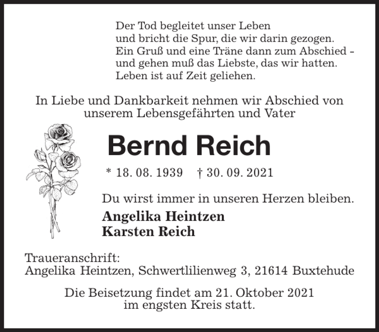 <p>Der Tod begleitet unser Leben<br />und bricht die Spur, die wir darin gezogen.<br />Ein Gruß und eine Träne dann zum Abschied -<br />und gehen muß das Liebste, das wir hatten.<br />Leben ist auf Zeit geliehen.<br />In Liebe und Dankbarkeit nehmen wir Abschied von unserem Lebensgefährten und Vater<br />Bernd Reich<br />* 18. 08. 1939 † 30. 09. 2021<br />Du wirst immer in unseren Herzen bleiben.<br />Angelika Heintzen<br />Karsten Reich<br />Traueranschrift:<br />Angelika Heintzen, Schwertlilienweg 3, 21614 Buxtehude<br />Die Beisetzung findet am 21. Oktober 2021<br />im engsten Kreis statt.</p>