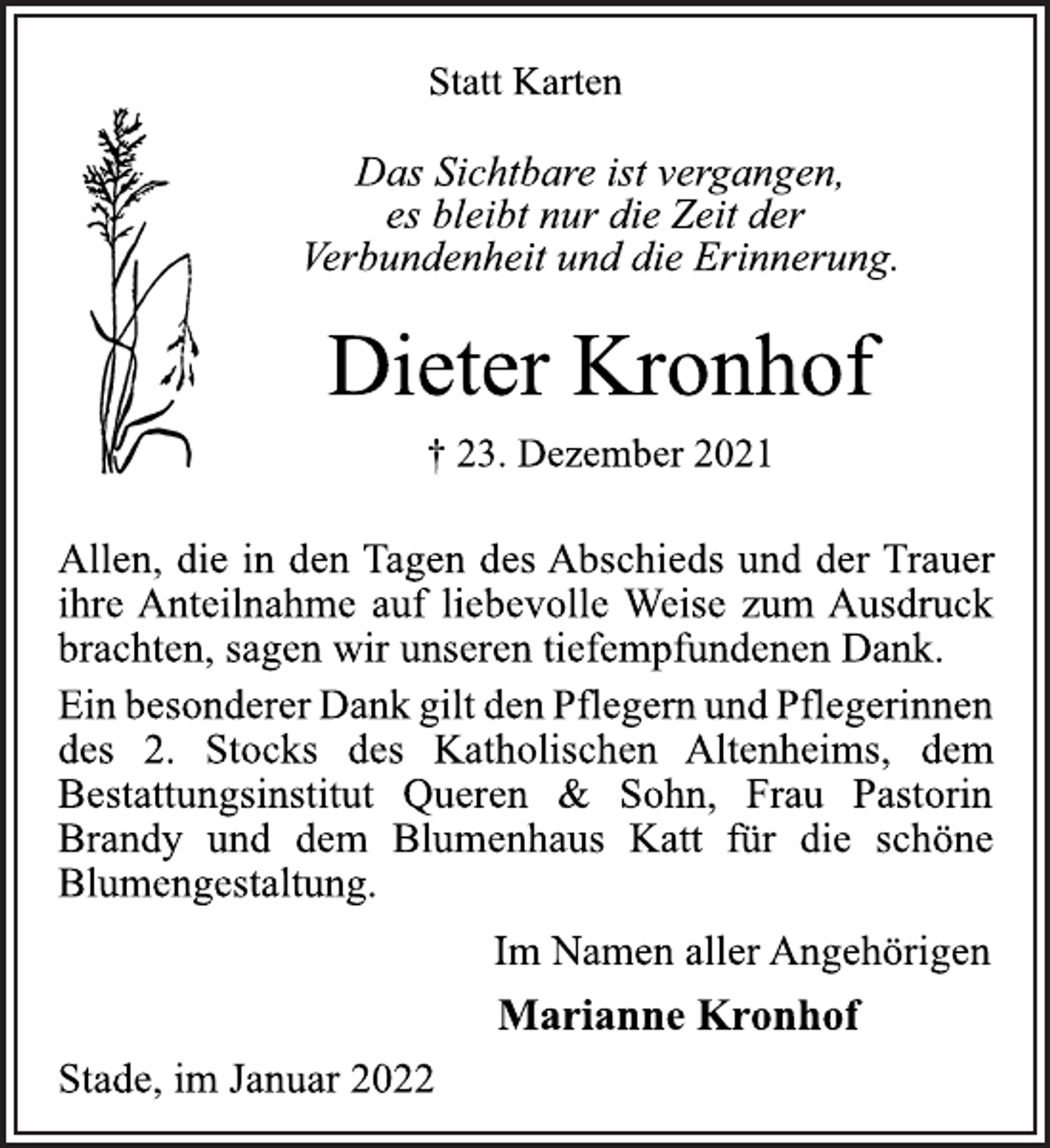 <p>Statt Karten<br />Das Sichtbare ist vergangen,<br />es bleibt nur die Zeit der<br />Verbundenheit und die Erinnerung.<br />Dieter Kronhof<br />† 23. Dezember 2021<br />Allen, die in den Tagen des Abschieds und der Trauer<br />ihre Anteilnahme auf liebevolle Weise zum Ausdruck<br />brachten, sagen wir unseren tiefempfundenen Dank.<br />EinbesondererDankgiltdenPflegernundPflegerinnen<br />des 2. Stocks des Katholischen Altenheims, dem<br />Bestattungsinstitut Queren &amp; Sohn, Frau Pastorin<br />Brandy und dem Blumenhaus Katt für die schöne<br />Blumengestaltung.<br />Im Namen aller Angehörigen<br />Marianne Kronhof<br />Stade, im Januar 2022</p>