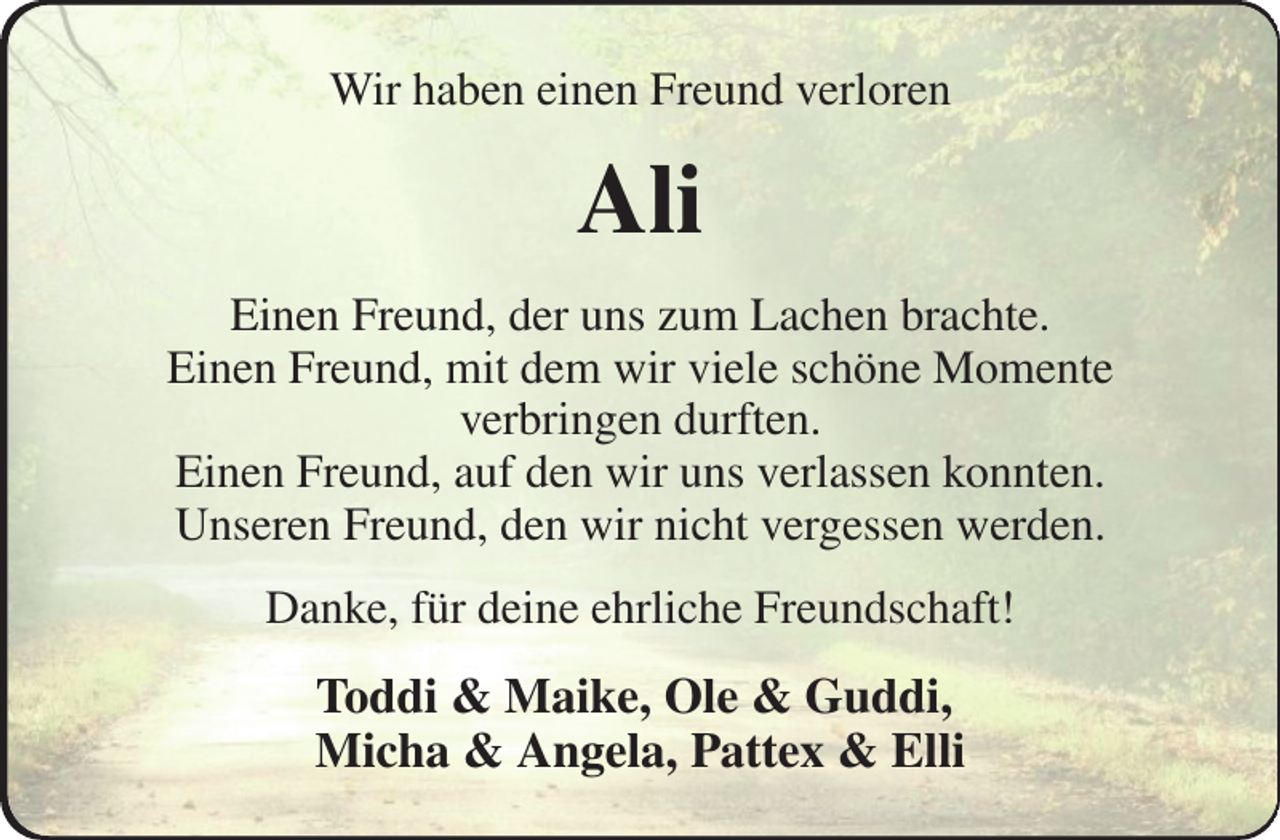 <p>Wir haben einen Freund verloren<br />Ali<br />Einen Freund, der uns zum Lachen brachte.<br />Einen Freund, mit dem wir viele schöne Momente<br />verbringen durften.<br />Einen Freund, auf den wir uns verlassen konnten.<br />Unseren Freund, den wir nicht vergessen werden.<br />Danke, für deine ehrliche Freundschaft!<br />Toddi &amp; Maike, Ole &amp; Guddi,<br />Micha &amp; Angela, Pattex &amp; Elli</p>