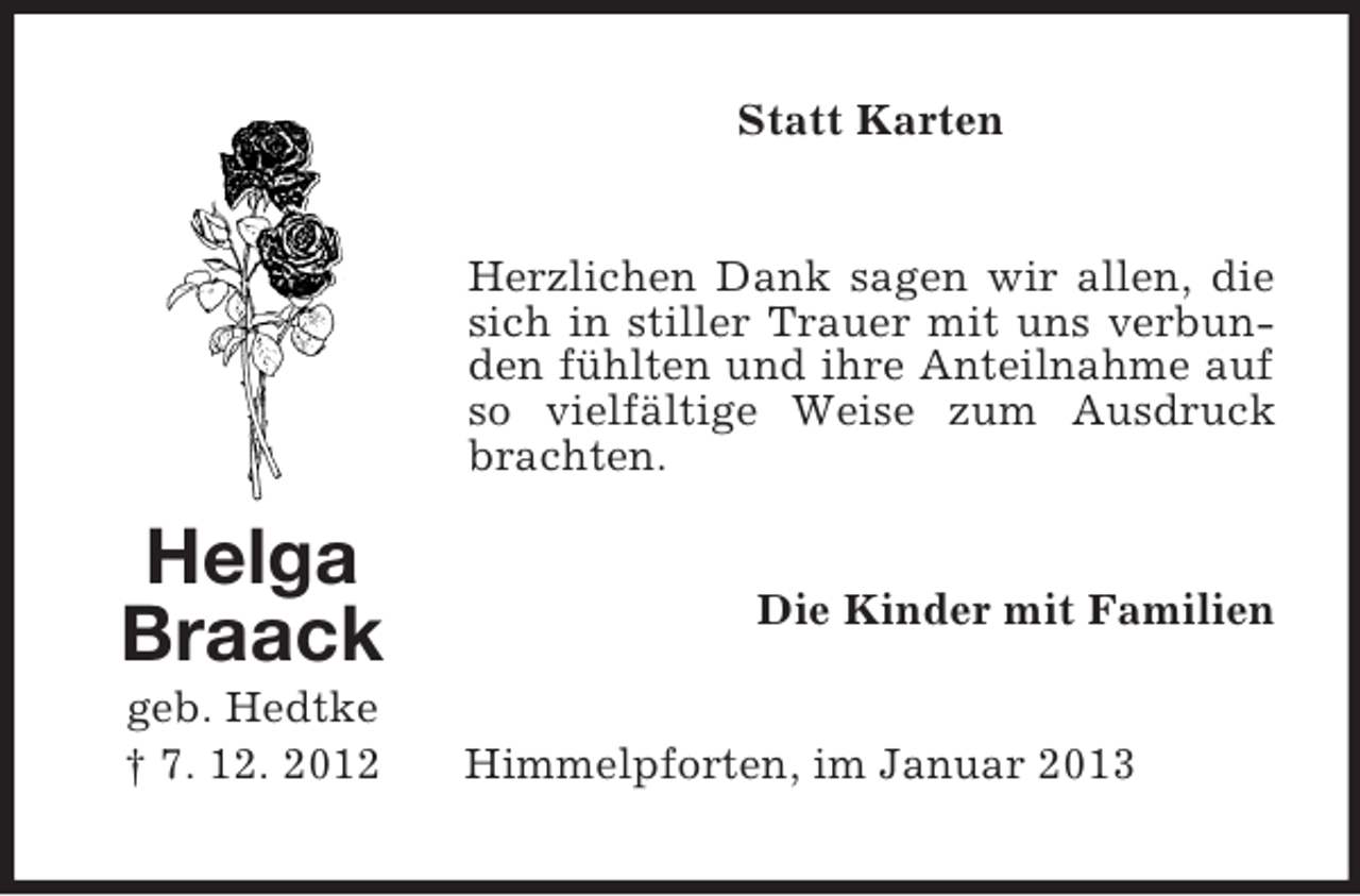 <p>Statt Karten</p><p>Herzlichen Dank sagen wir allen, die<br />sich in stiller Trauer mit uns verbunden fühlten und ihre Anteilnahme auf<br />so vielfältige Weise zum Ausdruck<br />brachten.</p><p>Helga<br />Braack<br />geb. Hedtke<br />† 7. 12. 2012</p><p>Die Kinder mit Familien</p><p>Himmelpforten, im Januar 2013</p>
