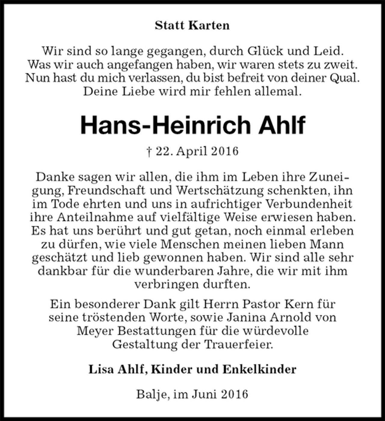 <p>Statt Karten<br />Wir sind so lange gegangen, durch Glück und Leid.<br />Was wir auch angefangen haben, wir waren stets zu zweit.<br />Nun hast du mich verlassen, du bist befreit von deiner Qual.<br />Deine Liebe wird mir fehlen allemal.<br />Hans-Heinrich Ahlf<br />† 22. April 2016<br />Danke sagen wir allen, die ihm im Leben ihre Zuneigung, Freundschaft und Wertschätzung schenkten, ihn im Tode ehrten und uns in aufrichtiger Verbundenheit ihre Anteilnahme auf vielfältige Weise erwiesen haben. Es hat uns berührt und gut getan, noch einmal erleben zu dürfen, wie viele Menschen meinen lieben Mann<br />geschätzt und lieb gewonnen haben. Wir sind alle sehr dankbar für die wunderbaren Jahre, die wir mit ihm verbringen durften.<br />Ein besonderer Dank gilt Herrn Pastor Kern für<br />seine tröstenden Worte, sowie Janina Arnold von<br />Meyer Bestattungen für die würdevolle<br />Gestaltung der Trauerfeier.<br />Lisa Ahlf, Kinder und Enkelkinder<br />Balje, im Juni 2016</p>