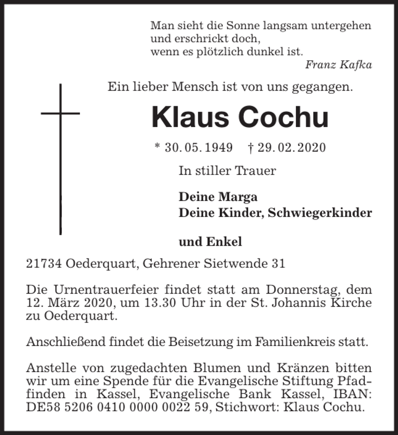 <p>Man sieht die Sonne langsam untergehen<br />und erschrickt doch,<br />wenn es plötzlich dunkel ist.<br />Franz Kafka<br />Ein lieber Mensch ist von uns gegangen.<br />Klaus Cochu<br />* 30. 05. 1949 † 29. 02. 2020<br />In stiller Trauer</p>
<p>Deine Marga<br />Deine Kinder, Schwiegerkinder<br />und Enkel<br />21734 Oederquart, Gehrener Sietwende 31</p>
<p>Die Urnentrauerfeier findet statt am Donnerstag, dem 12. März 2020, um 13.30 Uhr in der St. Johannis Kirche zu Oederquart.</p>
<p>Anschließend findet die Beisetzung im Familienkreis statt.</p>
<p>Anstelle von zugedachten Blumen und Kränzen bitten wir um eine Spende für die Evangelische Stiftung Pfadfinden in Kassel, Evangelische Bank Kassel, IBAN: DE58 5206 0410 0000 0022 59, Stichwort: Klaus Cochu.</p>
