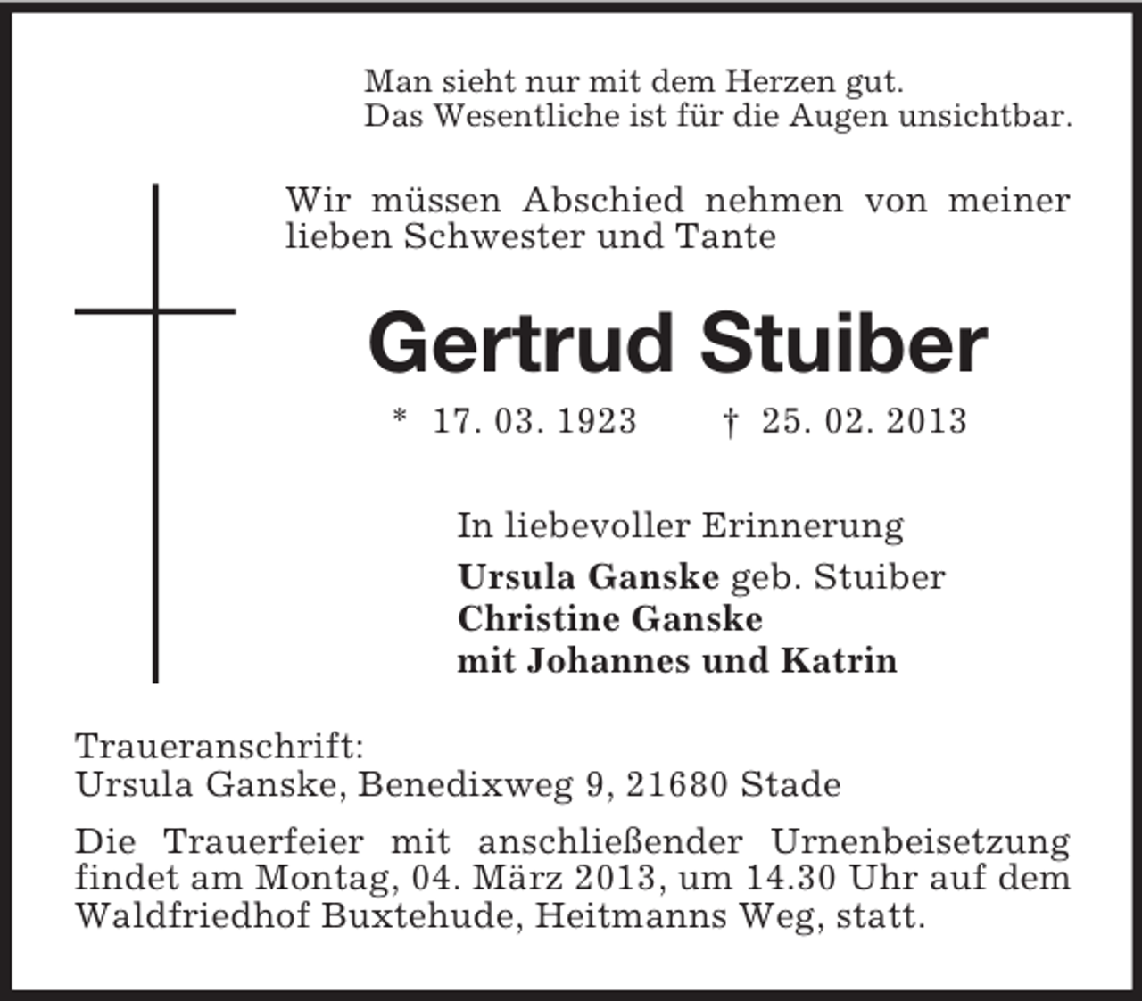 <p>Man sieht nur mit dem Herzen gut.<br />Das Wesentliche ist für die Augen unsichtbar.</p><p>Wir müssen Abschied nehmen von meiner<br />lieben Schwester und Tante</p><p>Gertrud Stuiber<br />* 17. 03. 1923</p><p>† 25. 02. 2013</p><p>In liebevoller Erinnerung<br />Ursula Ganske geb. Stuiber<br />Christine Ganske<br />mit Johannes und Katrin<br />Traueranschrift:<br />Ursula Ganske, Benedixweg 9, 21680 Stade<br />Die Trauerfeier mit anschließender Urnenbeisetzung<br />findet am Montag, 04. März 2013, um 14.30 Uhr auf dem<br />Waldfriedhof Buxtehude, Heitmanns Weg, statt.</p>