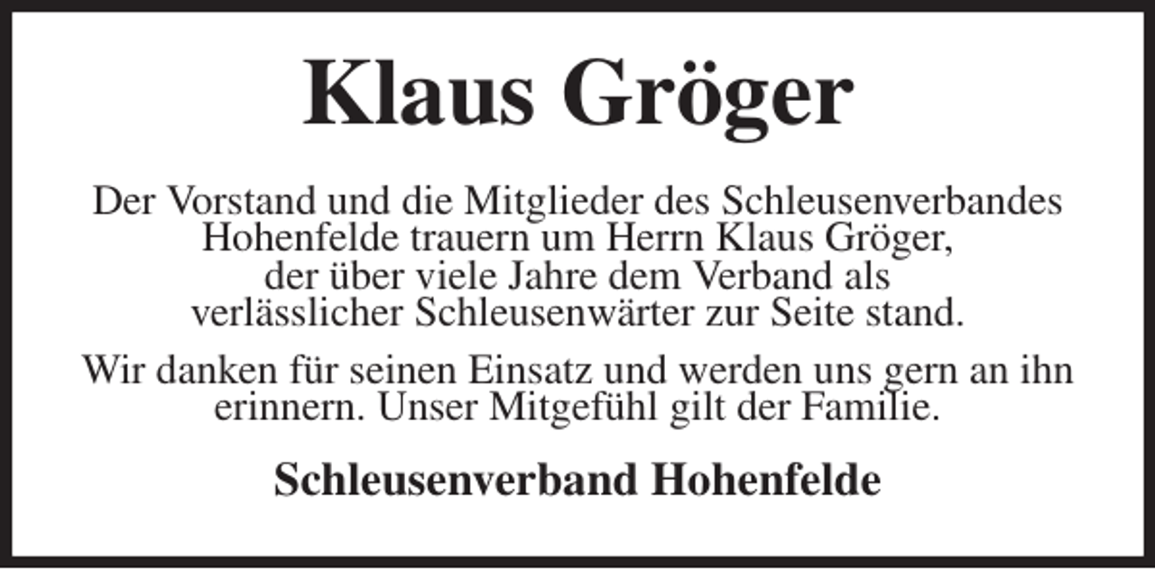 <p>Klaus Gröger<br />Der Vorstand und die Mitglieder des Schleusenverbandes Hohenfelde trauern um Herrn Klaus Gröger,<br />der über viele Jahre dem Verband als<br />verlässlicher Schleusenwärter zur Seite stand.<br />Wir danken für seinen Einsatz und werden uns gern an ihn erinnern. Unser Mitgefühl gilt der Familie.<br />Schleusenverband Hohenfelde</p>