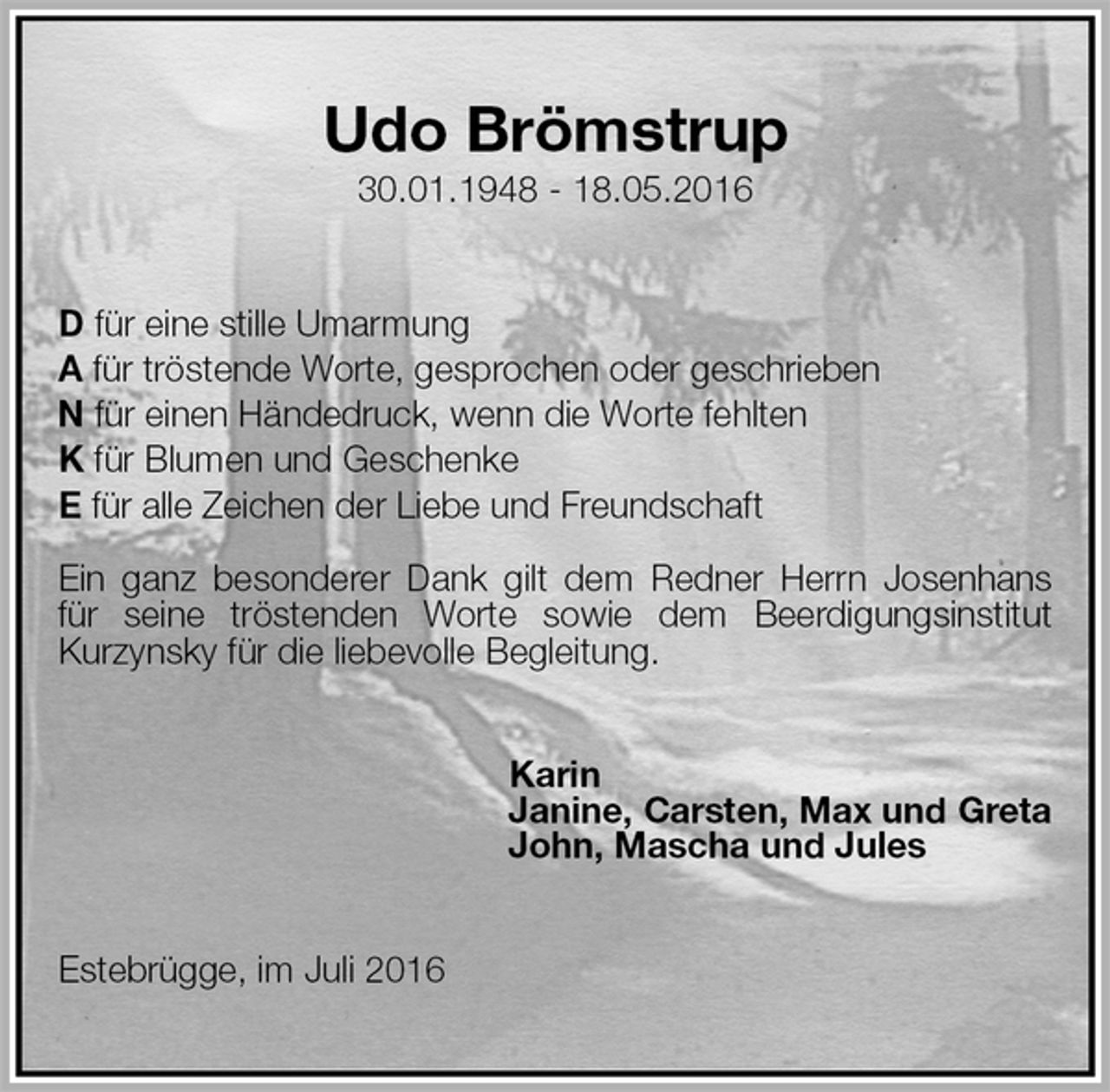 <p>Udo Brömstrup<br />30.01.1948 - 18.05.2016<br />D für eine stille Umarmung<br />A für tröstende Worte, gesprochen oder geschrieben<br />N für einen Händedruck, wenn die Worte fehlten<br />K für Blumen und Geschenke<br />E für alle Zeichen der Liebe und Freundschaft</p><p>Ein ganz besonderer Dank gilt dem Redner Herrn Josenhans für seine tröstenden Worte sowie dem Beerdigungsinstitut Kurzynsky für die liebevolle Begleitung.<br />Karin<br />Janine, Carsten, Max und Greta<br />John, Mascha und Jules<br />Estebrügge, im Juli 2016</p>