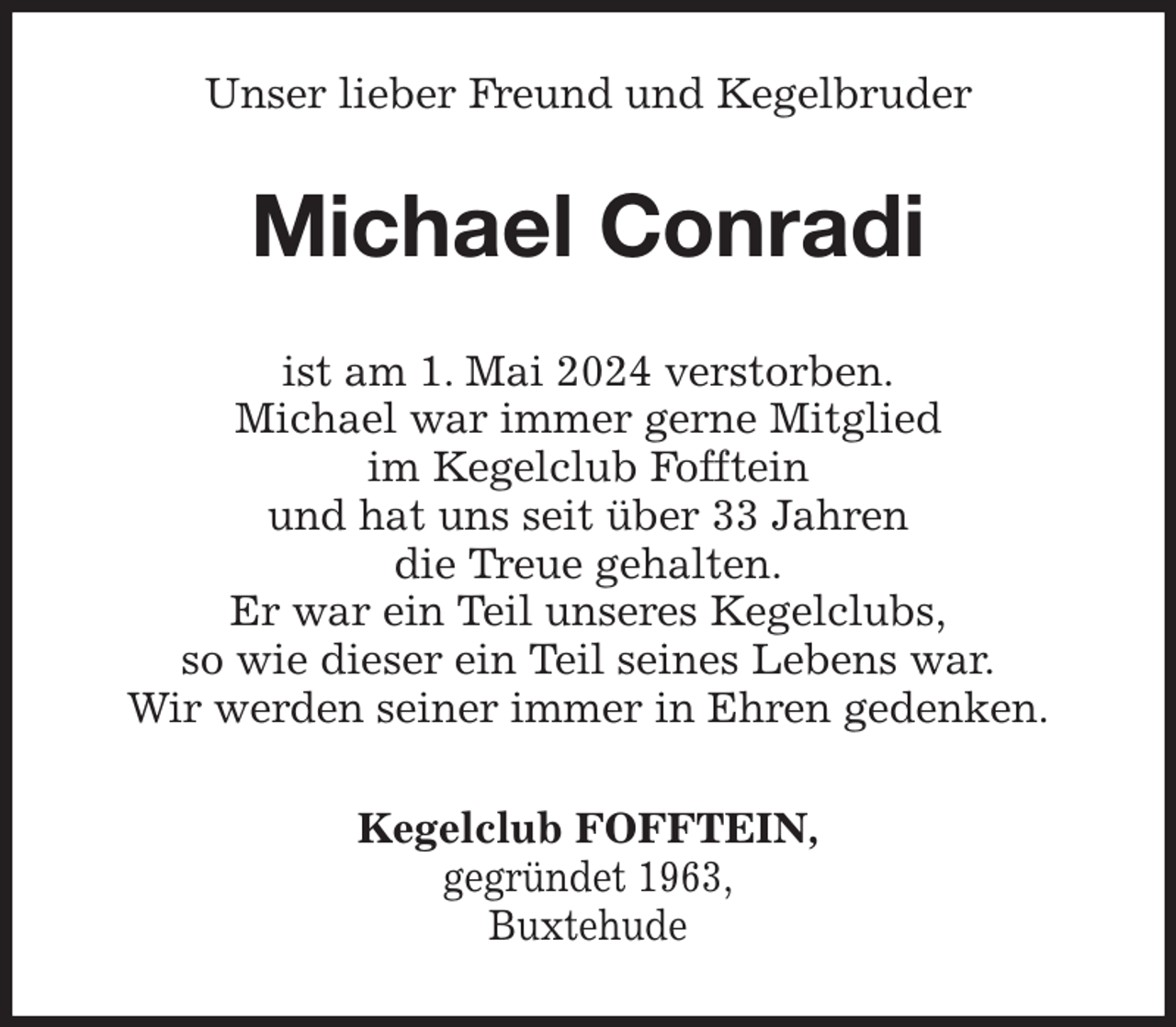 <p>Unser lieber Freund und Kegelbruder<br />Michael Conradi<br />ist am 1. Mai 2024 verstorben.<br />Michael war immer gerne Mitglied<br />im Kegelclub Fofftein<br />und hat uns seit über 33 Jahren<br />die Treue gehalten.<br />Er war ein Teil unseres Kegelclubs,<br />so wie dieser ein Teil seines Lebens war.<br />Wir werden seiner immer in Ehren gedenken.<br />Kegelclub FOFFTEIN,<br />gegründet 1963,<br />Buxtehude</p>