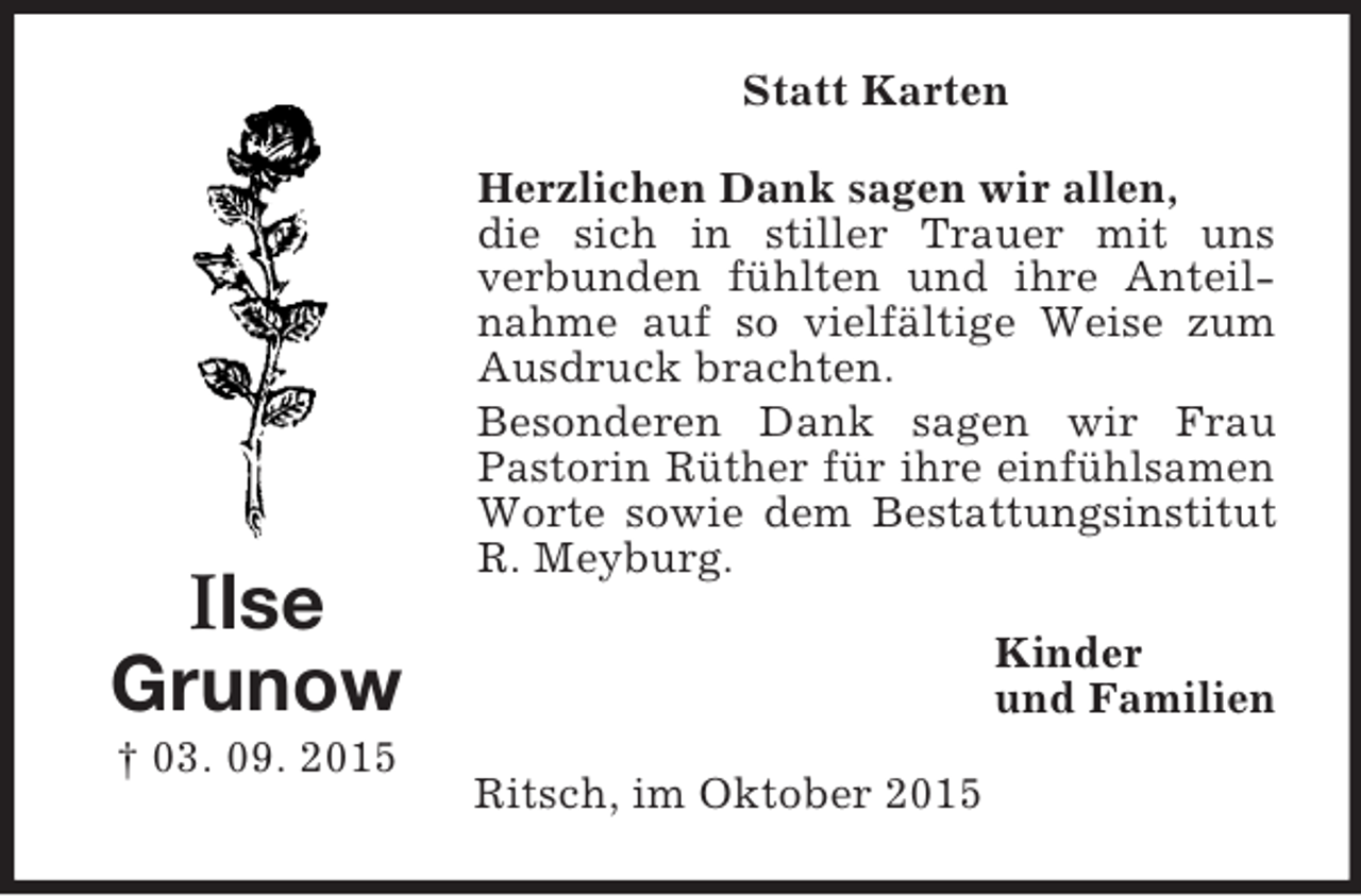 <p>Ilse<br />Grunow<br />† 03. 09. 2015<br />Statt Karten<br />Herzlichen Dank sagen wir allen,<br />die sich in stiller Trauer mit uns<br />verbunden fühlten und ihre Anteilnahme auf so vielfältige Weise zum Ausdruck brachten.<br />Besonderen Dank sagen wir Frau Pastorin Rüther für ihre einfühlsamen Worte sowie dem Bestattungsinstitut R. Meyburg.<br />Kinder<br />und Familien<br />Ritsch, im Oktober 2015</p>