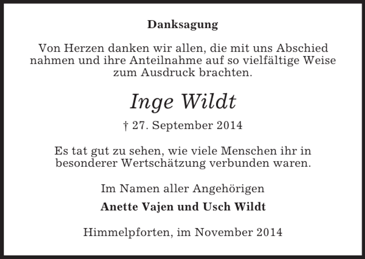 <p>Danksagung<br />Von Herzen danken wir allen, die mit uns Abschied nahmen und ihre Anteilnahme auf so vielfältige Weise zum Ausdruck brachten.<br />Inge Wildt<br />† 27. September 2014<br />Es tat gut zu sehen, wie viele Menschen ihr in<br />besonderer Wertschätzung verbunden waren.<br />Im Namen aller Angehörigen<br />Anette Vajen und Usch Wildt<br />Himmelpforten, im November 2014</p>