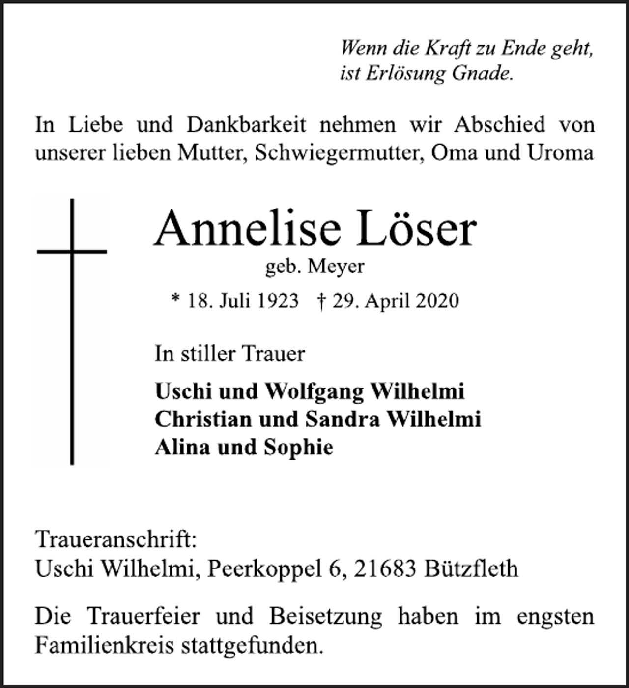 <p>Wenn die Kraft zu Ende geht,<br />ist Erlösung Gnade.<br />In Liebe und Dankbarkeit nehmen wir Abschied von<br />unserer lieben Mutter, Schwiegermutter, Oma und Uroma<br />Annelise Löser<br />geb. Meyer<br />* 18. Juli 1923 † 29. April 2020<br />In stiller Trauer<br />Uschi und Wolfgang Wilhelmi<br />Christian und Sandra Wilhelmi<br />Alina und Sophie<br />Traueranschrift:<br />Uschi Wilhelmi, Peerkoppel 6, 21683 Bützfleth<br />Die Trauerfeier und Beisetzung haben im engsten<br />Familienkreis stattgefunden.</p>