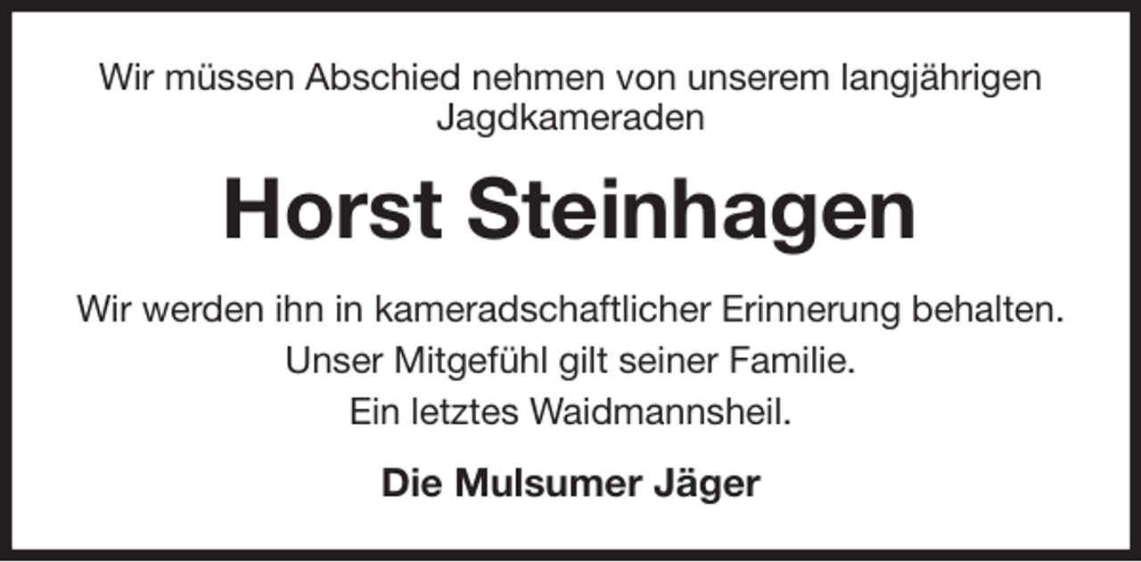 <p>Wir müssen Abschied nehmen von unserem langjährigen Jagdkameraden<br />Horst Steinhagen<br />Wir werden ihn in kameradschaftlicher Erinnerung behalten.<br />Unser Mitgefühl gilt seiner Familie.<br />Ein letztes Waidmannsheil.<br />Die Mulsumer Jäger</p>