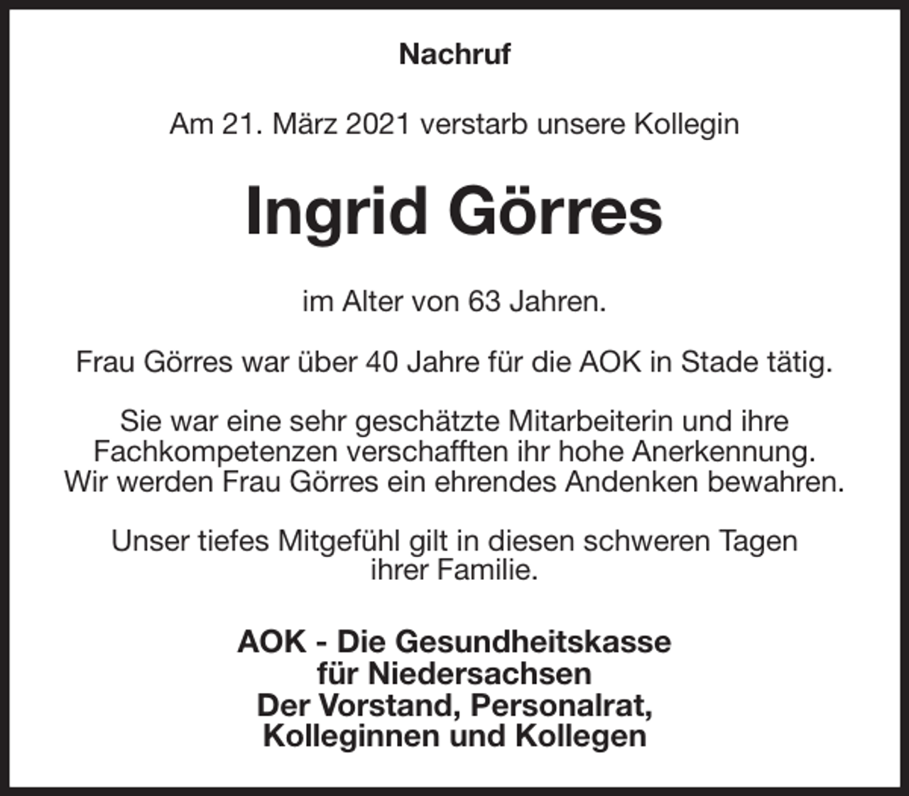 <p>Nachruf<br />Am 21. März 2021 verstarb unsere Kollegin<br />Ingrid Görres<br />im Alter von 63 Jahren.</p>
<p>Frau Görres war über 40 Jahre für die AOK in Stade tätig.</p>
<p>Sie war eine sehr geschätzte Mitarbeiterin und ihre<br />Fachkompetenzen verschafften ihr hohe Anerkennung.<br />Wir werden Frau Görres ein ehrendes Andenken bewahren.</p>
<p>Unser tiefes Mitgefühl gilt in diesen schweren Tagen<br />ihrer Familie.<br />AOK - Die Gesundheitskasse<br />für Niedersachsen<br />Der Vorstand, Personalrat,<br />Kolleginnen und Kollegen</p>