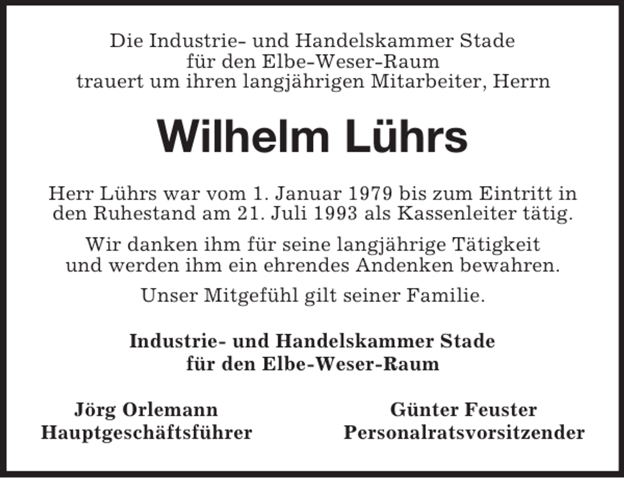 <p>Die Industrie- und Handelskammer Stade<br />für den Elbe-Weser-Raum<br />trauert um ihren langjährigen Mitarbeiter, Herrn<br />Wilhelm Lührs<br />Herr Lührs war vom 1. Januar 1979 bis zum Eintritt in den Ruhestand am 21. Juli 1993 als Kassenleiter tätig.<br />Wir danken ihm für seine langjährige Tätigkeit<br />und werden ihm ein ehrendes Andenken bewahren.<br />Unser Mitgefühl gilt seiner Familie.<br />Industrie- und Handelskammer Stade<br />für den Elbe-Weser-Raum<br />Jörg Orlemann Günter Feuster<br />Hauptgeschäftsführer Personalratsvorsitzender</p>