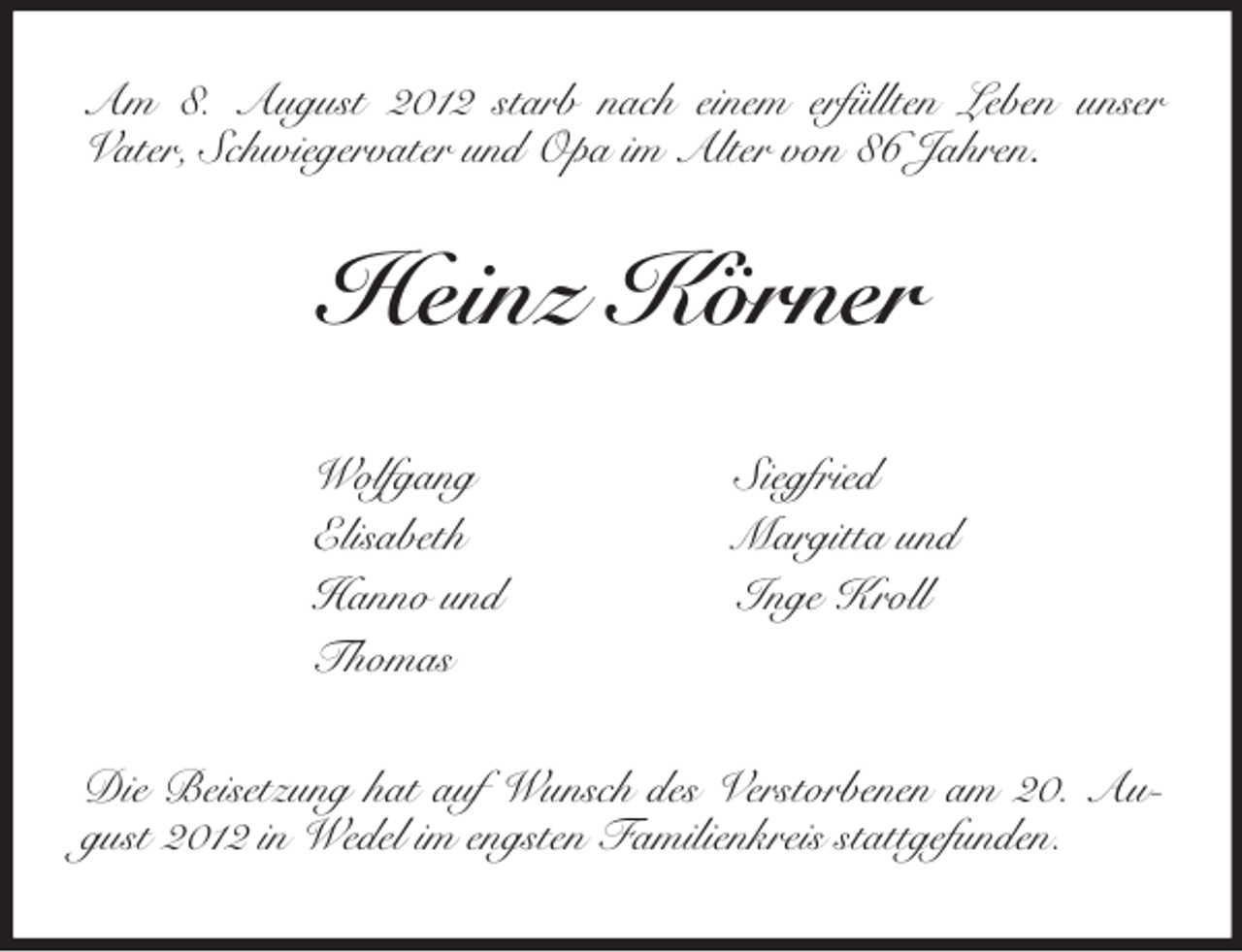 <p>Am 8. August 2012 starb nach einem erfüllten Leben unser<br />Vater, Schwiegervater und Opa im Alter von 86 Jahren.<br />Heinz Körner<br />Wolfgang Siegfried<br />Elisabeth Margitta und<br />Hanno und Inge Kroll<br />Thomas<br />Die Beisetzung hat auf Wunsch des Verstorbenen am 20. August 2012 in Wedel im engsten Familienkreis stattgefunden.</p>