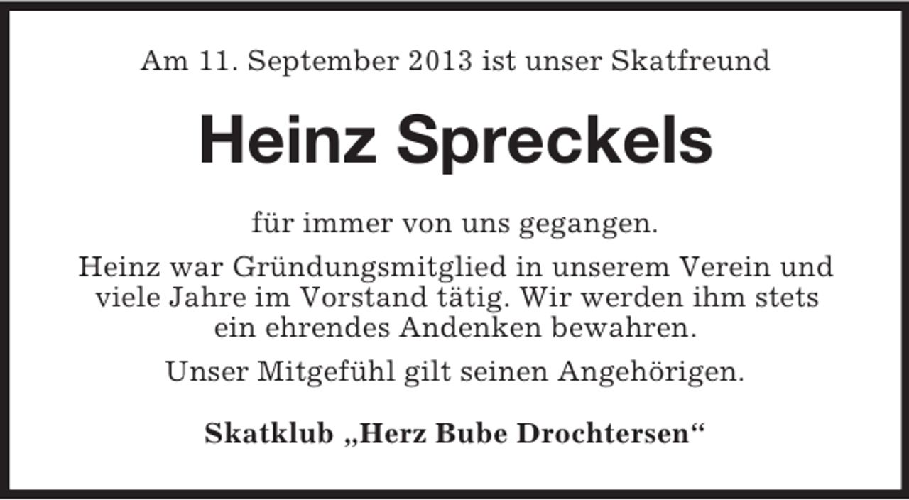 <p>Am 11. September 2013 ist unser Skatfreund</p><p>Heinz Spreckels<br />für immer von uns gegangen.<br />Heinz war Gründungsmitglied in unserem Verein und<br />viele Jahre im Vorstand tätig. Wir werden ihm stets<br />ein ehrendes Andenken bewahren.<br />Unser Mitgefühl gilt seinen Angehörigen.<br />Skatklub „Herz Bube Drochtersen“</p>