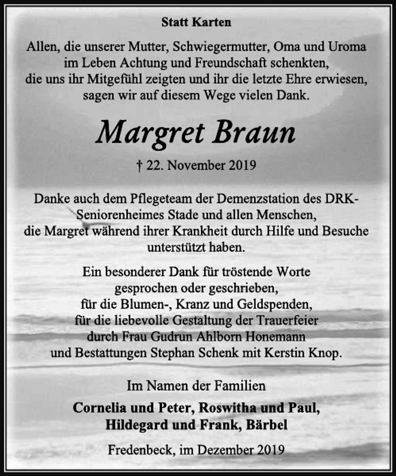 <p>Statt Karten<br />Allen, die unserer Mutter, Schwiegermutter, Oma und Uroma im Leben Achtung und Freundschaft schenkten,<br />die uns ihr Mitgefühl zeigten und ihr die letzte Ehre erwiesen, sagen wir auf diesem Wege vielen Dank.<br />Margret Braun<br />† 22. November 2019<br />Danke auch dem Pflegeteam der Demenzstation des DRK-Seniorenheimes Stade und allen Menschen,<br />die Margret während ihrer Krankheit durch Hilfe und Besuche unterstützt haben.<br />Ein besonderer Dank für tröstende Worte<br />gesprochen oder geschrieben,<br />für die Blumen-, Kranz und Geldspenden,<br />für die liebevolle Gestaltung der Trauerfeier<br />durch Frau Gudrun Ahlborn Honemann<br />und Bestattungen Stephan Schenk mit Kerstin Knop.<br />Im Namen der Familien<br />Cornelia und Peter, Roswitha und Paul,<br />Hildegard und Frank, Bärbel<br />Fredenbeck, im Dezember 2019</p>