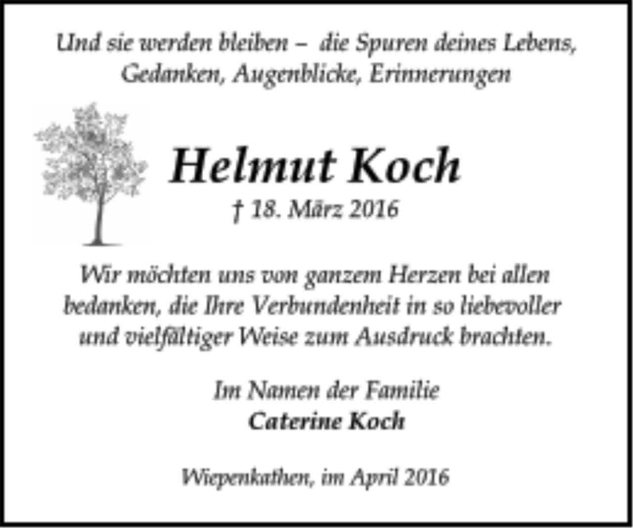 <p>Wir möchten uns von ganzem Herzen bei allen<br />bedanken, die Ihre Verbundenheit in so liebevoller<br />und vielfältiger Weise zum Ausdruck brachten.<br />Helmut Koch<br />† 18. März 2016<br />Und sie werden bleiben – die Spuren deines Lebens,<br />Gedanken, Augenblicke, Erinnerungen<br />Im Namen der Familie<br />Caterine Koch<br />Wiepenkathen, im April 2016</p>