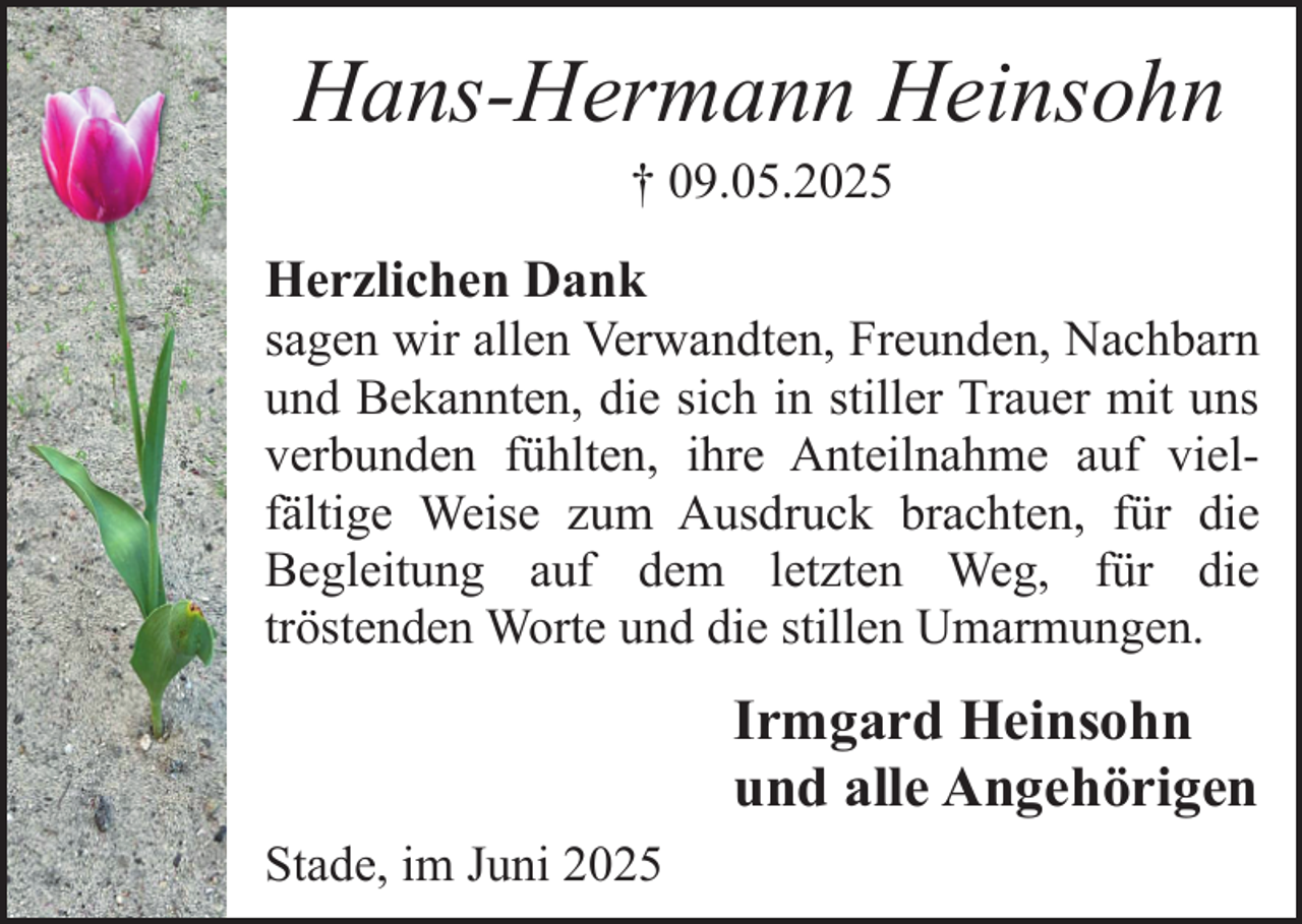 <p>Hans-Hermann Heinsohn<br />† 09.05.2025</p><p>Herzlichen Dank<br />sagen wir allen Verwandten, Freunden, Nachbarn<br />und Bekannten, die sich in stiller Trauer mit uns<br />verbunden fühlten, ihre Anteilnahme auf vielfältige Weise zum Ausdruck brachten, für die<br />Begleitung auf dem letzten Weg, für die<br />tröstenden Worte und die stillen Umarmungen.</p><p>Irmgard Heinsohn<br />und alle Angehörigen<br />Stade, im Juni 2025</p>