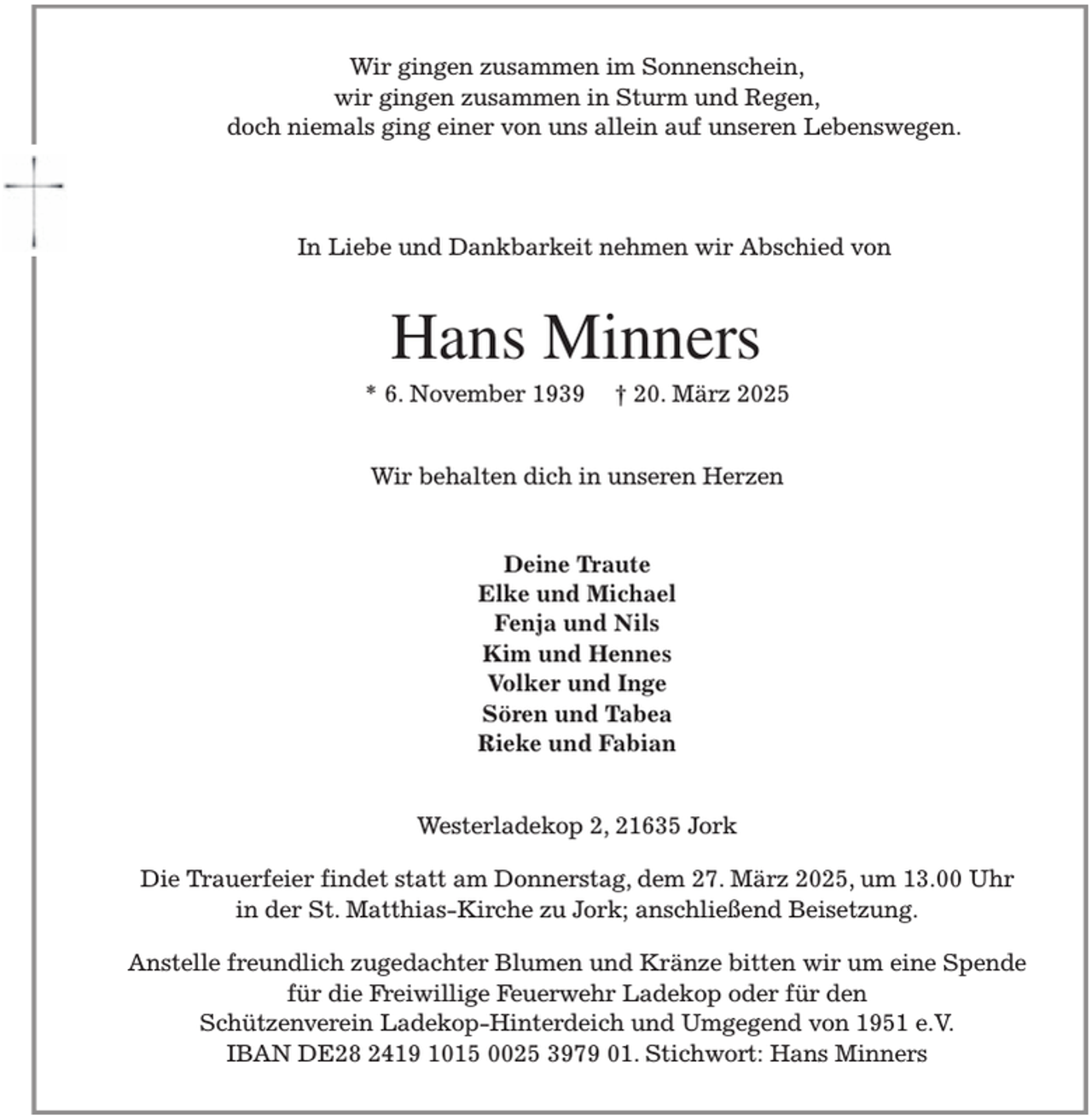 <p>Wir gingen zusammen im Sonnenschein,<br />wir gingen zusammen in Sturm und Regen,<br />doch niemals ging einer von uns allein auf unseren Lebenswegen.</p><p>In Liebe und Dankbarkeit nehmen wir Abschied von<br />Hans Minners<br />* 6. November 1939 † 20. März 2025<br />Wir behalten dich in unseren Herzen<br />Deine Traute<br />Elke und Michael<br />Fenja und Nils<br />Kim und Hennes<br />Volker und Inge<br />Sören und Tabea<br />Rieke und Fabian<br />Westerladekop 2, 21635 Jork</p><p>Die Trauerfeier findet statt am Donnerstag, dem 27. März 2025, um 13.00 Uhr<br />in der St. Matthias-Kirche zu Jork; anschließend Beisetzung.</p><p>Anstelle freundlich zugedachter Blumen und Kränze bitten wir um eine Spende<br />für die Freiwillige Feuerwehr Ladekop oder für den<br />Schützenverein Ladekop-Hinterdeich und Umgegend von 1951 e.V.<br />IBAN DE28 2419 1015 0025 3979 01. Stichwort: Hans Minners</p>