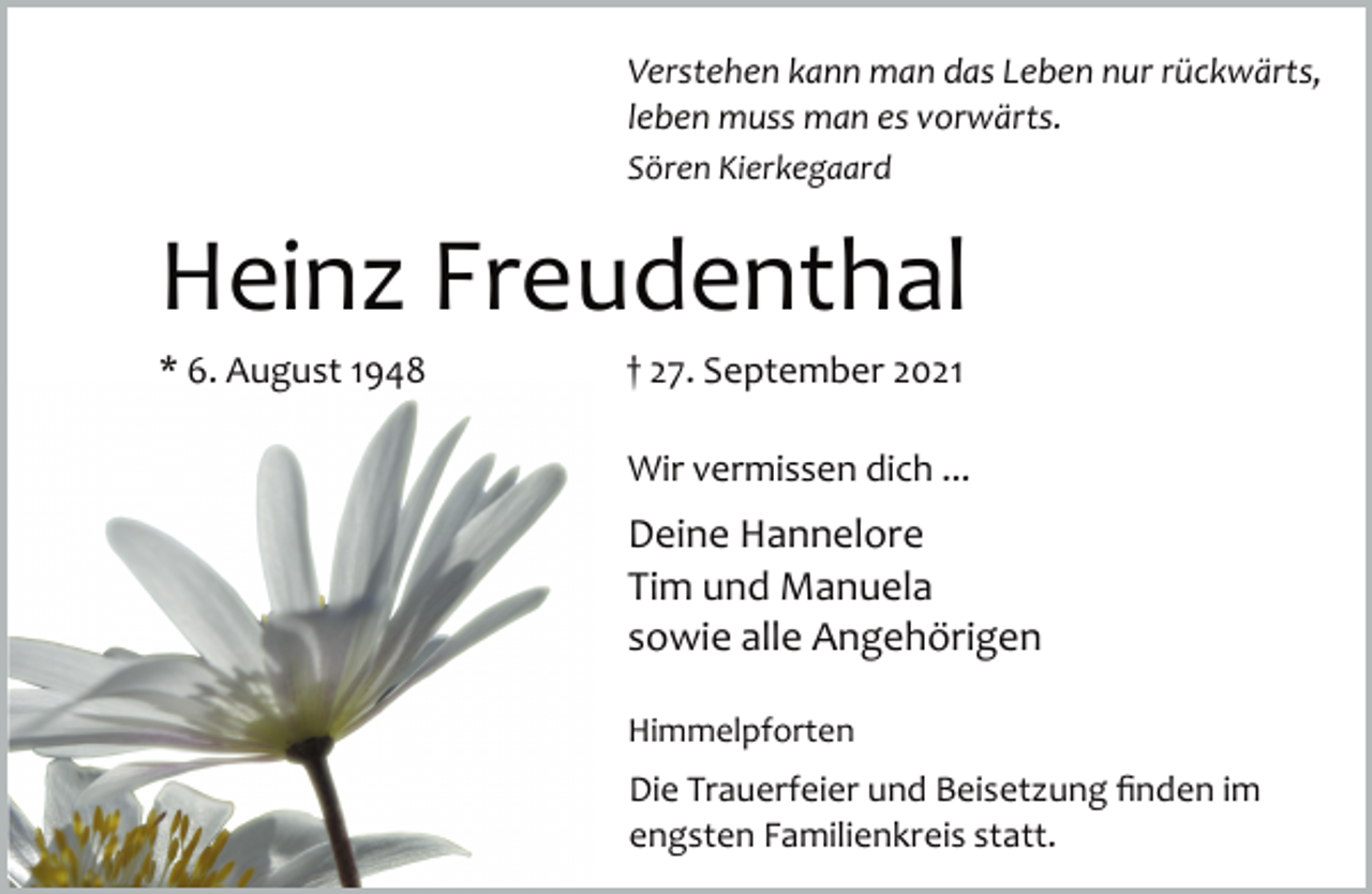 <p>Verstehen kann man das Leben nur rückwärts,<br />leben muss man es vorwärts.<br />Sören Kierkegaard<br />Heinz Freudenthal<br />* 6. August 1948 † 27. September 2021<br />Wir vermissen dich ...<br />Deine Hannelore<br />Tim und Manuela<br />sowie alle Angehörigen<br />Himmelpforten<br />Die Trauerfeier und Beisetzung finden im<br />engsten Familienkreis statt.</p>