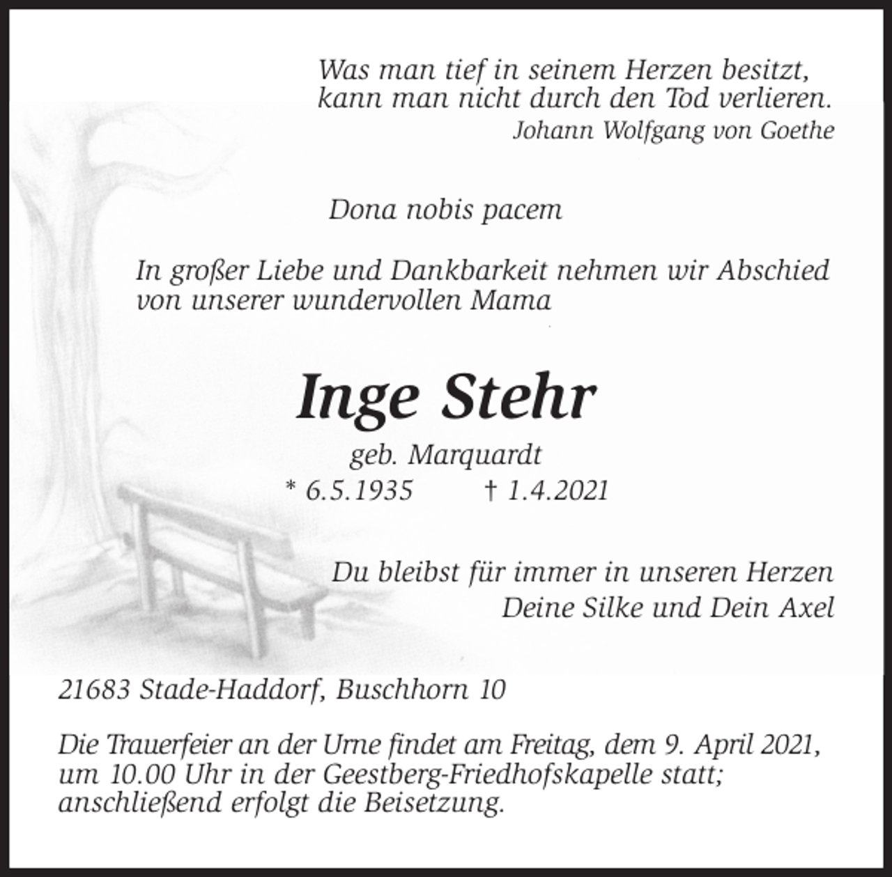 <p>Was man tief in seinem Herzen besitzt,<br />kann man nicht durch den Tod verlieren.<br />Johann Wolfgang von Goethe<br />Dona nobis pacem<br />In großer Liebe und Dankbarkeit nehmen wir Abschied<br />von unserer wundervollen Mama<br />Inge Stehr<br />geb. Marquardt<br />* 6.5.1935 † 1.4.2021<br />Du bleibst für immer in unseren Herzen<br />Deine Silke und Dein Axel<br />21683 Stade-Haddorf, Buschhorn 10<br />Die Trauerfeier an der Urne findet am Freitag, dem 9. April 2021, um 10.00 Uhr in der Geestberg-Friedhofskapelle statt;<br />anschließend erfolgt die Beisetzung.</p>