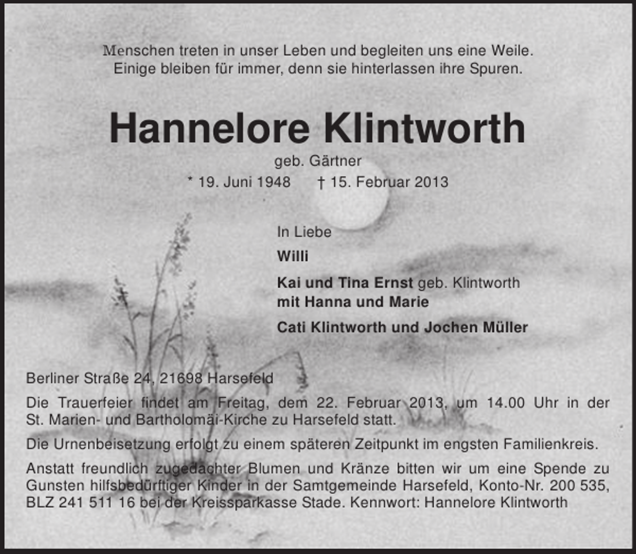 <p>Menschen treten in unser Leben und begleiten uns eine Weile.<br />Einige bleiben für immer, denn sie hinterlassen ihre Spuren.<br />Hannelore Klintworth<br />geb. Gärtner<br />* 19. Juni 1948 † 15. Februar 2013<br />In Liebe<br />Willi<br />Kai und Tina Ernst geb. Klintworth<br />mit Hanna und Marie<br />Cati Klintworth und Jochen Müller<br />Berliner Straße 24, 21698 Harsefeld<br />Die Trauerfeier findet am Freitag, dem 22. Februar 2013, um 14.00 Uhr in der<br />St. Marien- und Bartholomäi-Kirche zu Harsefeld statt.<br />Die Urnenbeisetzung erfolgt zu einem späteren Zeitpunkt im engsten Familienkreis.<br />Anstatt freundlich zugedachter Blumen und Kränze bitten wir um eine Spende zu Gunsten hilfsbedürftiger Kinder in der Samtgemeinde Harsefeld, Konto-Nr. 200 535, BLZ 241 511 16 bei der Kreissparkasse Stade. Kennwort: Hannelore Klintworth</p>