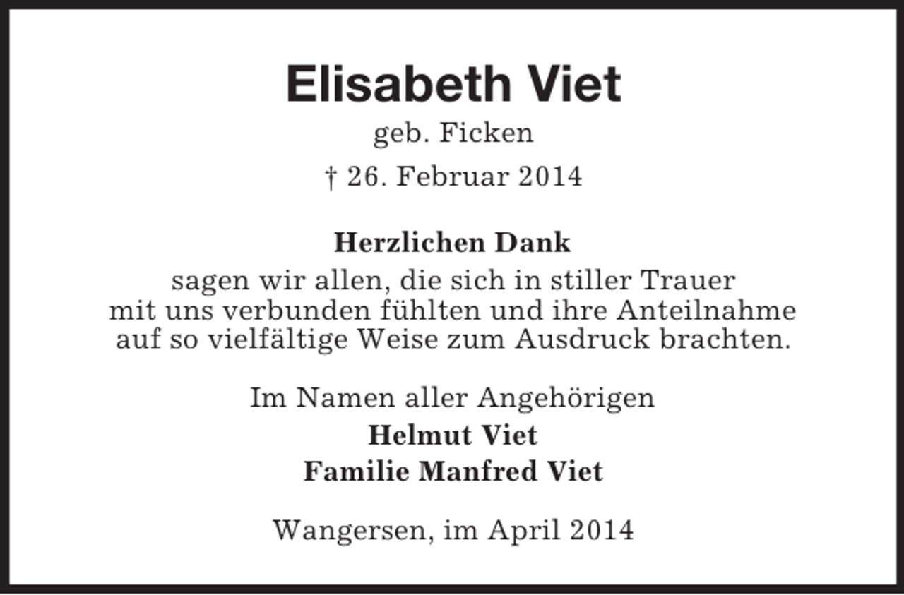 <p>Elisabeth Viet<br />geb. Ficken<br />† 26. Februar 2014<br />Herzlichen Dank<br />sagen wir allen, die sich in stiller Trauer<br />mit uns verbunden fühlten und ihre Anteilnahme<br />auf so vielfältige Weise zum Ausdruck brachten.<br />Im Namen aller Angehörigen<br />Helmut Viet<br />Familie Manfred Viet<br />Wangersen, im April 2014</p>