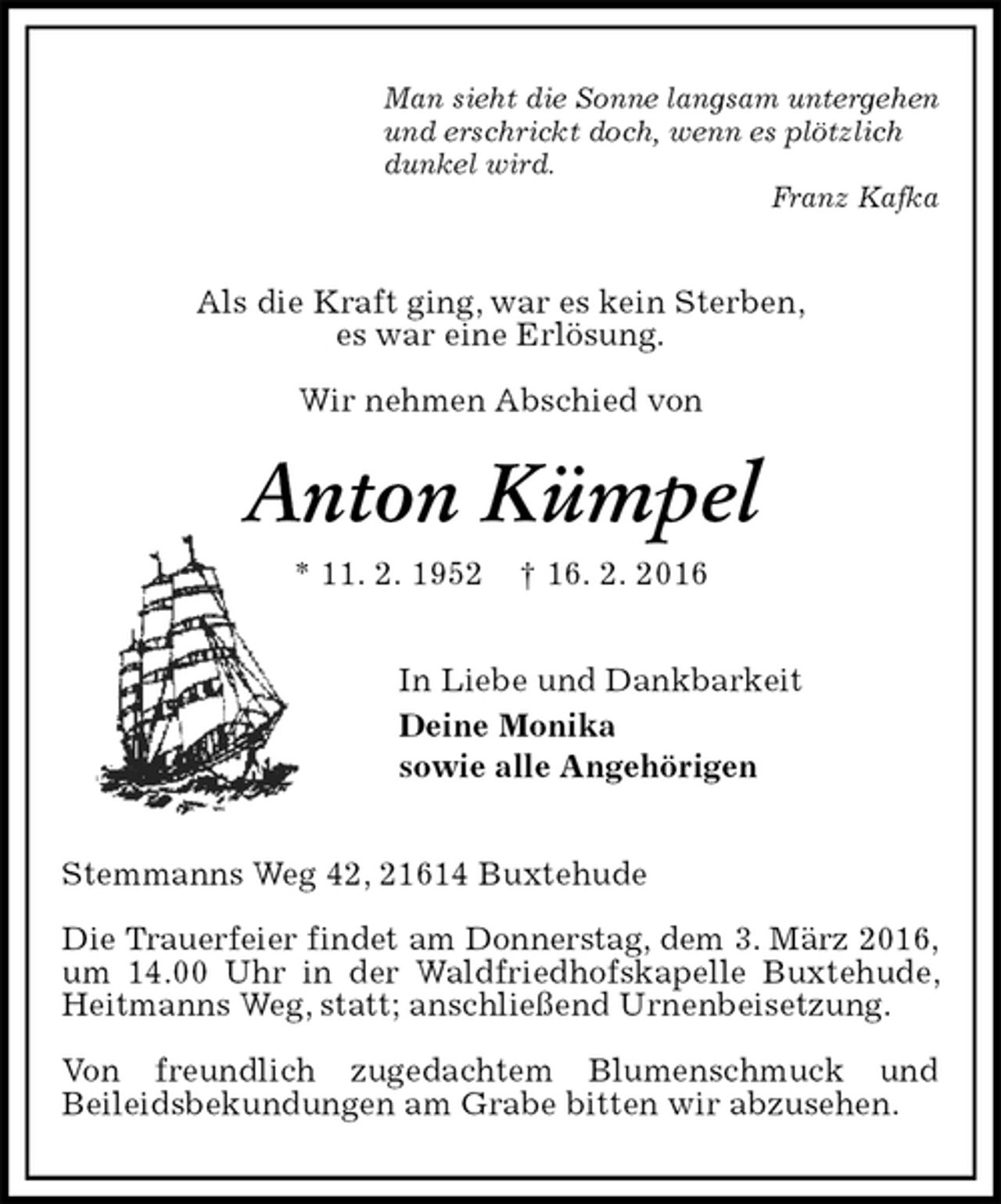 <p>Man sieht die Sonne langsam untergehen<br />und erschrickt doch, wenn es plötzlich<br />dunkel wird.<br />Franz Kafka<br />Als die Kraft ging, war es kein Sterben,<br />es war eine Erlösung.</p>
<p>Wir nehmen Abschied von<br />Anton Kümpel<br />* 11. 2. 1952 † 16. 2. 2016<br />In Liebe und Dankbarkeit<br />Deine Monika<br />sowie alle Angehörigen<br />Stemmanns Weg 42, 21614 Buxtehude</p>
<p>Die Trauerfeier findet am Donnerstag, dem 3. März 2016,<br />um 14.00 Uhr in der Waldfriedhofskapelle Buxtehude, Heitmanns Weg, statt; anschließend Urnenbeisetzung.</p>
<p>Von freundlich zugedachtem Blumenschmuck und<br />Beileidsbekundungen am Grabe bitten wir abzusehen.</p>