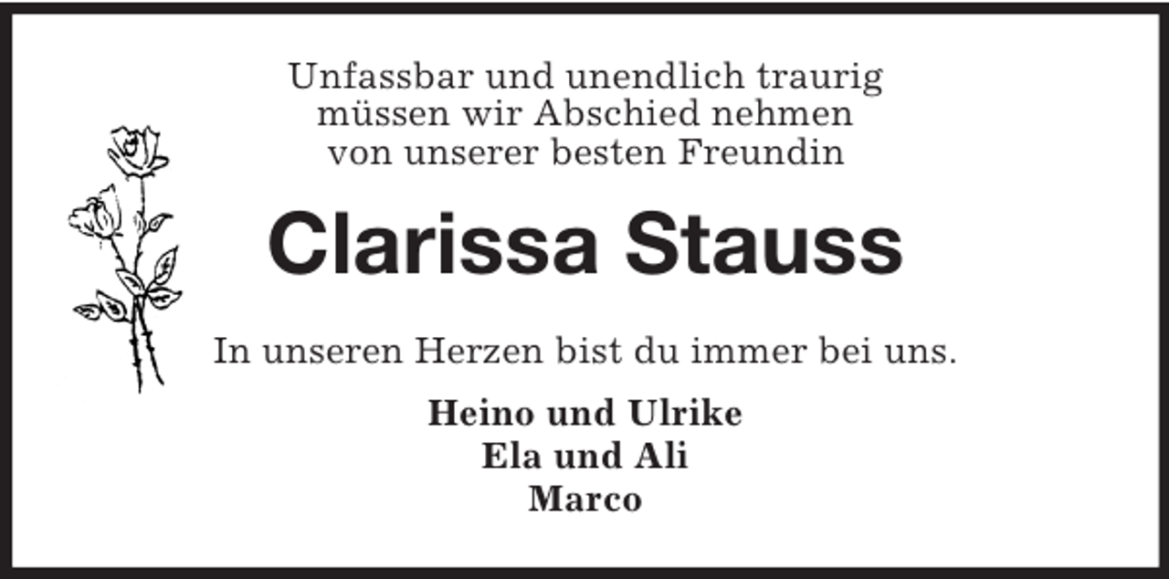 <p>Unfassbar und unendlich traurig<br />müssen wir Abschied nehmen<br />von unserer besten Freundin<br />Clarissa Stauss<br />In unseren Herzen bist du immer bei uns.<br />Heino und Ulrike<br />Ela und Ali<br />Marco</p>