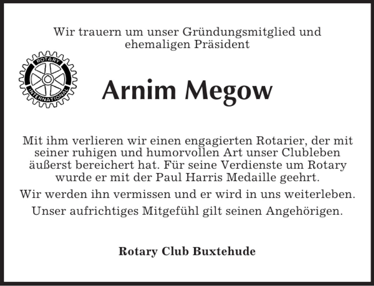 <p>Wir trauern um unser Gründungsmitglied und<br />ehemaligen Präsident</p><p>Arnim Megow<br />Mit ihm verlieren wir einen engagierten Rotarier, der mit<br />seiner ruhigen und humorvollen Art unser Clubleben<br />äußerst bereichert hat. Für seine Verdienste um Rotary<br />wurde er mit der Paul Harris Medaille geehrt.<br />Wir werden ihn vermissen und er wird in uns weiterleben.<br />Unser aufrichtiges Mitgefühl gilt seinen Angehörigen.<br />Rotary Club Buxtehude</p>