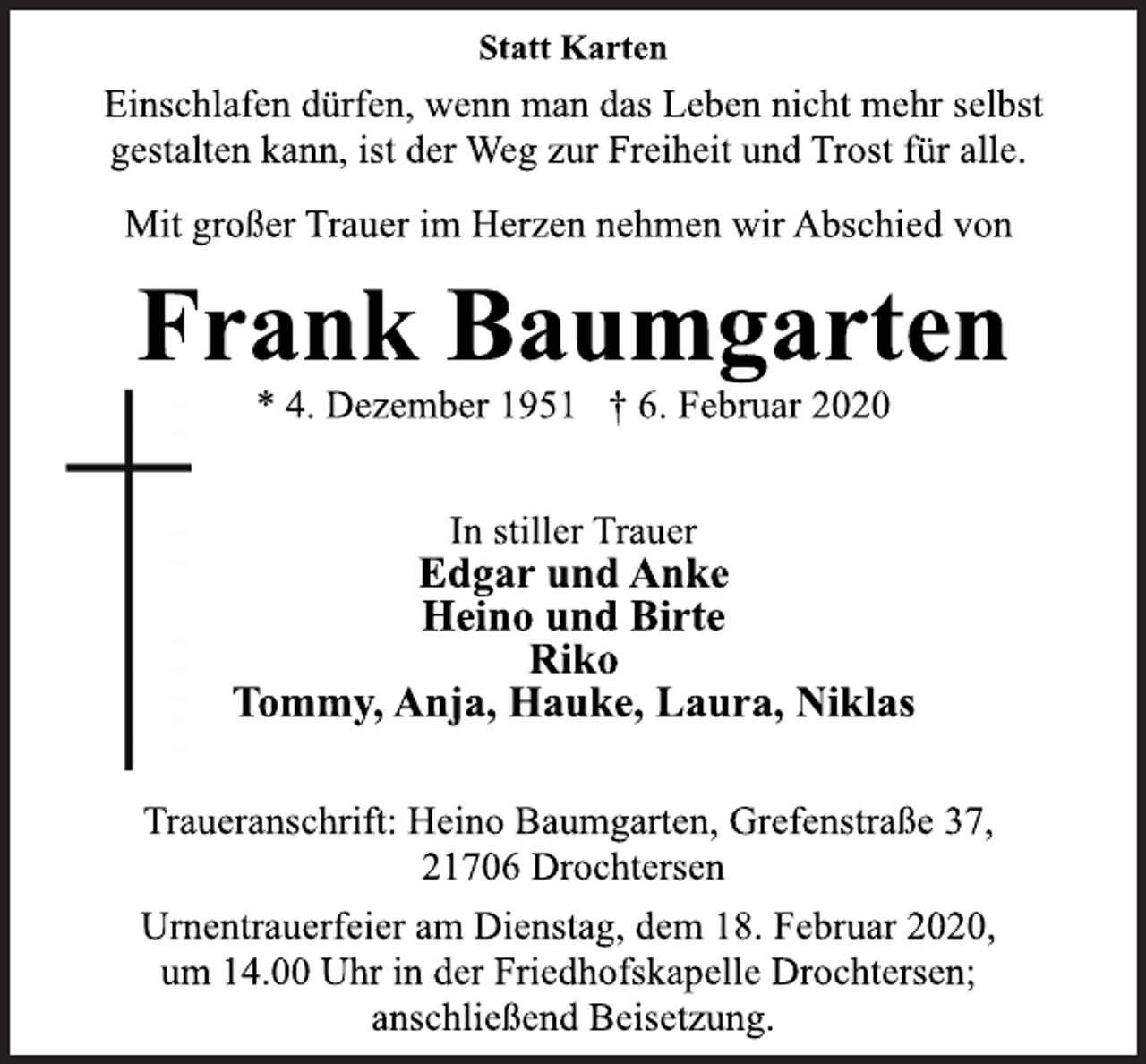 <p>Statt Karten<br />Einschlafen dürfen, wenn man das Leben nicht mehr selbst<br />gestalten kann, ist der Weg zur Freiheit und Trost für alle.<br />Mit großer Trauer im Herzen nehmen wir Abschied von<br />Frank Baumgarten<br />* 4. Dezember 1951 + 6. Februar 2020<br />In stiller Trauer<br />Edgar und Anke<br />Heino und Birte<br />Riko<br />Tommy, Anja, Hauke, Laura, Niklas<br />Traueranschrift: Heino Baumgarten, Grefenstraße 37,<br />21706 Drochtersen<br />Urnentrauerfeier am Dienstag, dem 18. Februar 2020,<br />um 14.00 Uhr in der Friedhofskapelle Drochtersen;<br />anschließend Beisetzung.</p>