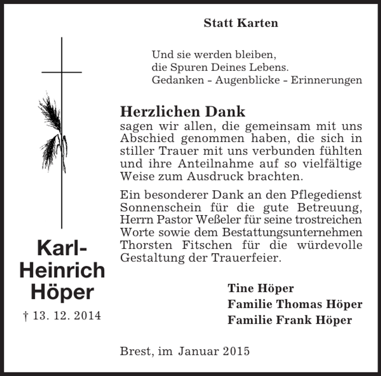 <p>Karl-<br />Heinrich<br />Höper<br />† 13. 12. 2014<br />Statt Karten<br />Und sie werden bleiben,<br />die Spuren Deines Lebens.<br />Gedanken - Augenblicke - Erinnerungen<br />Herzlichen Dank<br />sagen wir allen, die gemeinsam mit uns Abschied genommen haben, die sich in stiller Trauer mit uns verbunden fühlten und ihre Anteilnahme auf so vielfältige Weise zum Ausdruck brachten.<br />Ein besonderer Dank an den Pflegedienst<br />Sonnenschein für die gute Betreuung, Herrn Pastor Weßeler für seine trostreichen<br />Worte sowie dem Bestattungsunternehmen<br />Thorsten Fitschen für die würdevolle Gestaltung der Trauerfeier.<br />Tine Höper<br />Familie Thomas Höper<br />Familie Frank Höper<br />Brest, im Januar 2015</p>