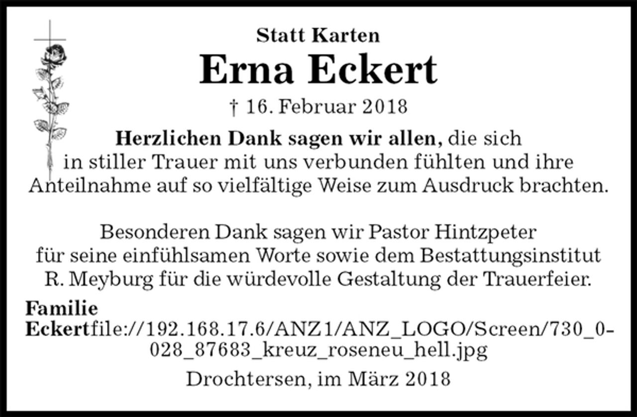 <p>Statt Karten<br />Erna Eckert<br />† 16. Februar 2018<br />Herzlichen Dank sagen wir allen, die sich<br />in stiller Trauer mit uns verbunden fühlten und ihre<br />Anteilnahme auf so vielfältige Weise zum Ausdruck brachten.</p><p>Besonderen Dank sagen wir Pastor Hintzpeter<br />für seine einfühlsamen Worte sowie dem Bestattungsinstitut<br />R. Meyburg für die würdevolle Gestaltung der Trauerfeier.<br />Familie Eckertfile://192.168.17.6/ANZ1/ANZ_LOGO/Screen/​730_0028_876​83_kreuz_roseneu_hell.jpg<br />Drochtersen, im März 2018</p>