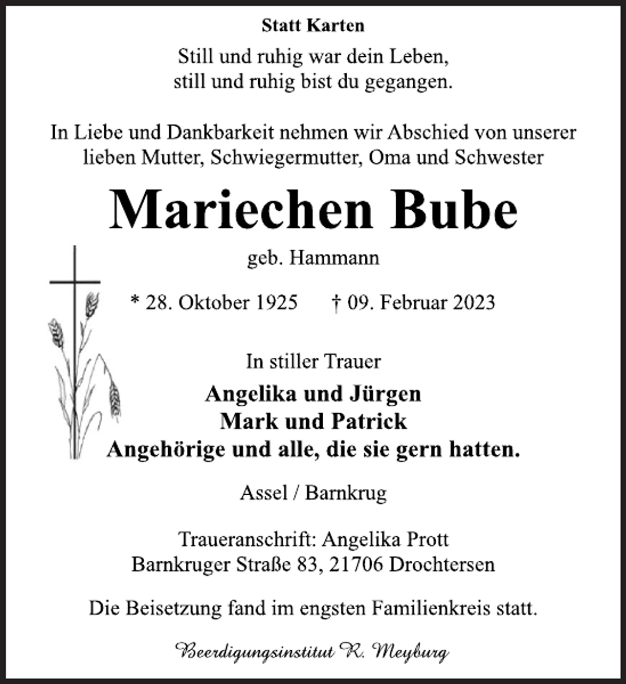 <p>Statt Karten<br />Still und ruhig war dein Leben,<br />still und ruhig bist du gegangen.<br />In Liebe und Dankbarkeit nehmen wir Abschied von unserer<br />lieben Mutter, Schwiegermutter, Oma und Schwester<br />Mariechen Bube<br />geb. Hammann<br />* 28. Oktober 1925 † 09. Februar 2023<br />In stiller Trauer<br />Angelika und Jürgen<br />Mark und Patrick<br />Angehörige und alle, die sie gern hatten.<br />Assel / Barnkrug<br />Traueranschrift: Angelika Prott<br />Barnkruger Straße 83, 21706 Drochtersen<br />Die Beisetzung fand im engsten Familienkreis statt.<br />Beerdigungsinstitut R. Meyburg</p>