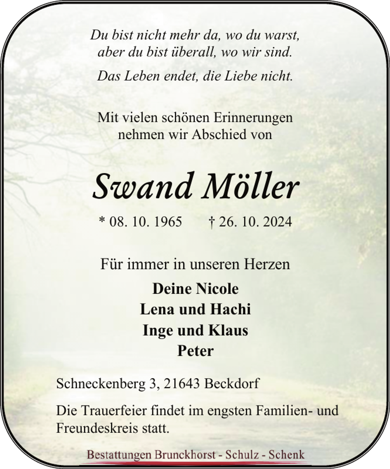 <p>Du bist nicht mehr da, wo du warst,<br />aber du bist überall, wo wir sind.<br />Das Leben endet, die Liebe nicht.<br />Mit vielen schönen Erinnerungen<br />nehmen wir Abschied von</p><p>Swand Möller<br />* 08. 10. 1965</p><p>† 26. 10. 2024</p><p>Für immer in unseren Herzen<br />Deine Nicole<br />Lena und Hachi<br />Inge und Klaus<br />Peter<br />Schneckenberg 3, 21643 Beckdorf<br />Die Trauerfeier findet im engsten Familien- und<br />Freundeskreis statt.</p>