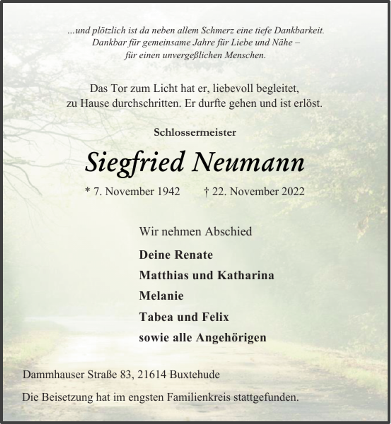 <p>…und plötzlich ist da neben allem Schmerz eine tiefe Dankbarkeit.<br />Dankbar für gemeinsame Jahre für Liebe und Nähe -<br />für einen unvergeßlichen Menschen.<br />Das Tor zum Licht hat er, liebevoll begleitet,<br />zu Hause durchschritten. Er durfte gehen und ist erlöst.<br />Schlossermeister<br />Siegfried Neumann<br />* 7. November 1942 † 22. November 2022<br />Wir nehmen Abschied<br />Deine Renate<br />Matthias und Katharina<br />Melanie<br />Tabea und Felix<br />sowie alle Angehörigen<br />Dammhauser Straße 83, 21614 Buxtehude<br />Die Beisetzung hat im engsten Familienkreis stattgefunden.</p>