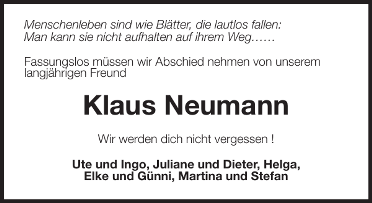<p>Menschenleben sind wie Blätter, die lautlos fallen:<br />Man kann sie nicht aufhalten auf ihrem Weg……</p><p>Fassungslos müssen wir Abschied nehmen von unserem<br />langjährigen Freund<br />Klaus Neumann<br />Wir werden dich nicht vergessen !<br />Ute und Ingo, Juliane und Dieter, Helga,<br />Elke und Günni, Martina und Stefan</p>