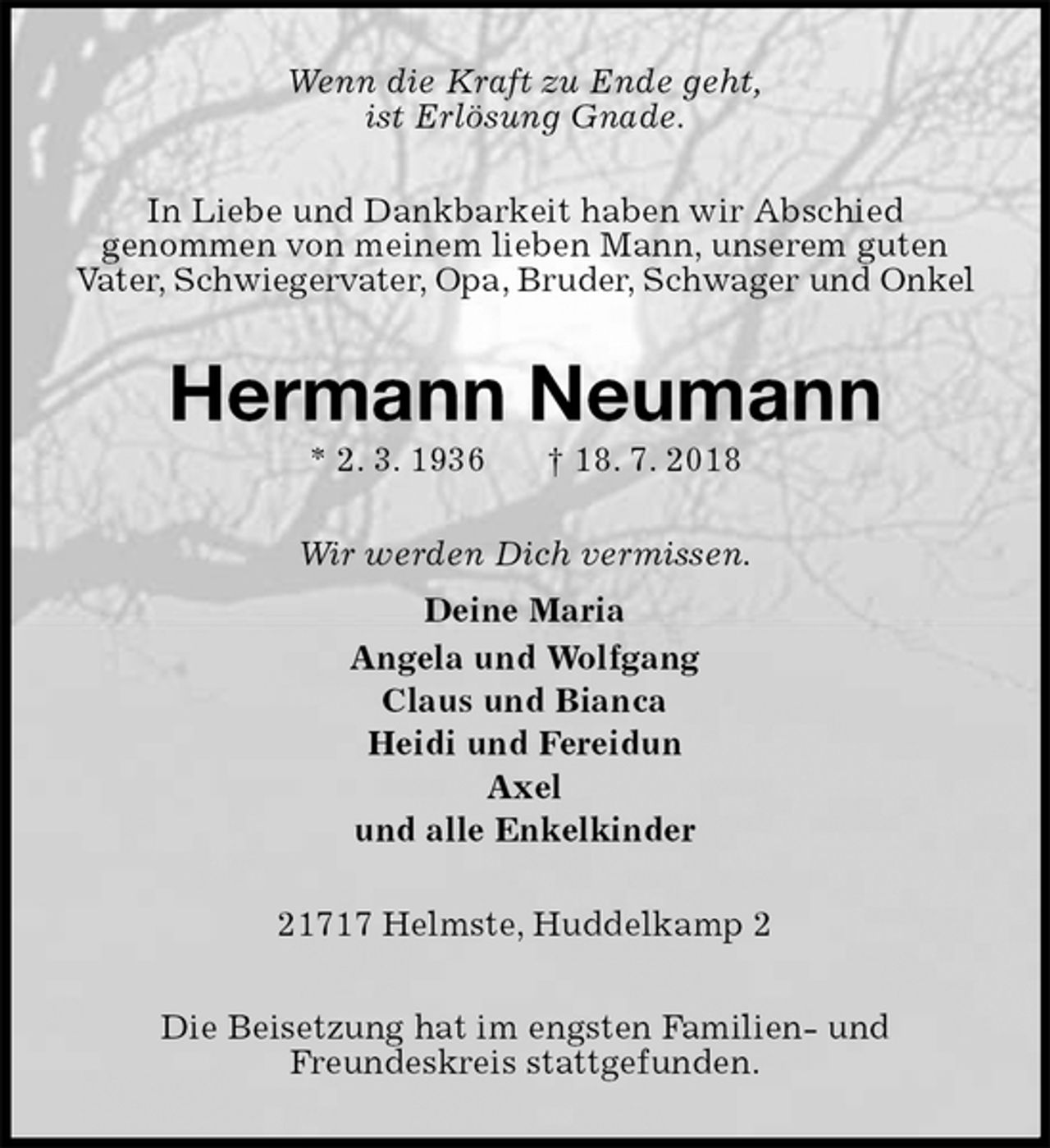 <p>Wenn die Kraft zu Ende geht,<br />ist Erlösung Gnade.<br />In Liebe und Dankbarkeit haben wir Abschied<br />genommen von meinem lieben Mann, unserem guten<br />Vater, Schwiegervater, Opa, Bruder, Schwager und Onkel<br />Hermann Neumann<br />* 2. 3. 1936 † 18. 7. 2018<br />Wir werden Dich vermissen.<br />Deine Maria<br />Angela und Wolfgang<br />Claus und Bianca<br />Heidi und Fereidun<br />Axel<br />und alle Enkelkinder<br />21717 Helmste, Huddelkamp 2</p>
<p>Die Beisetzung hat im engsten Familien- und<br />Freundeskreis stattgefunden.</p>
