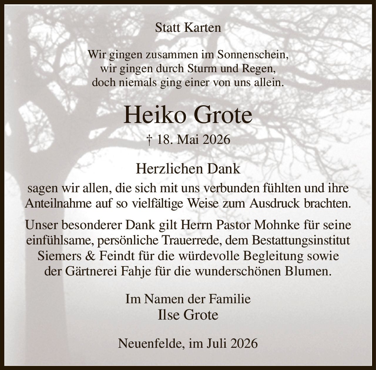 Statt Karten
Wir gingen zusammen im Sonnenschein,
wir gingen durch Sturm und Regen,
doch niemals ging einer von uns allein.
Heiko Grote
† 18. Mai 2026
Herzlichen Dank
sagen wir allen, die sich mit uns verbunden fühlten und ihre Anteilnahme auf so vielfältige Weise zum Ausdruck brachten.
Unser besonderer Dank gilt Herrn Pastor Mohnke für seine einfühlsame, persönliche Trauerrede, dem Bestattungsinstitut Siemers & Feindt für die würdevolle Begleitung sowie
der Gärtnerei Fahje für die wunderschönen Blumen.
Im Namen der Familie
Ilse Grote
Neuenfelde, im Juli 2026