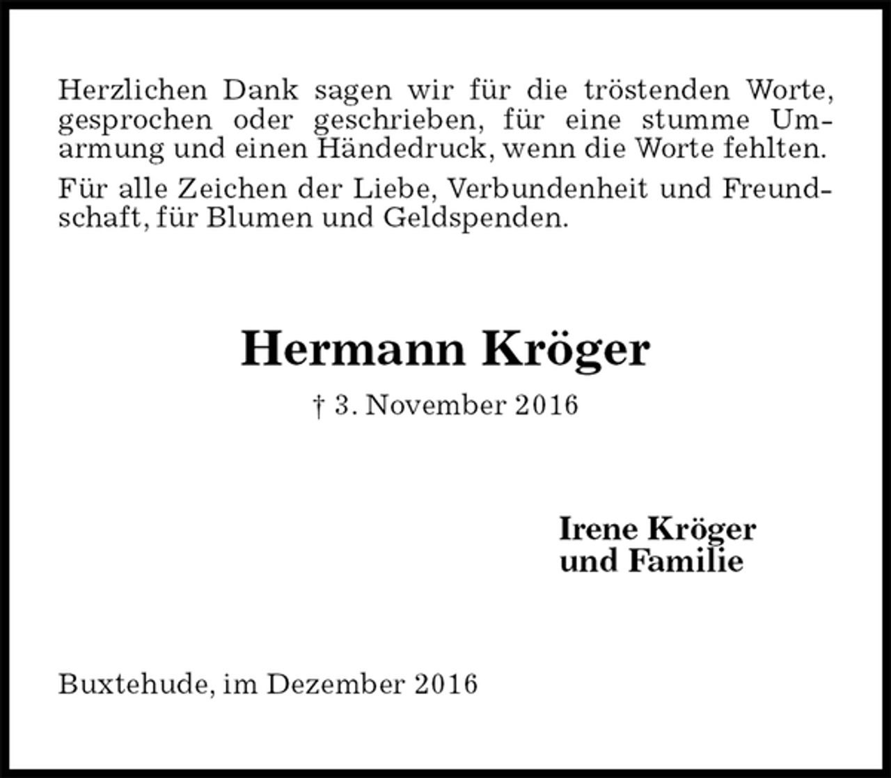 <p>Herzlichen Dank sagen wir für die tröstenden Worte, gesprochen oder geschrieben, für eine stumme Um-<br />armung und einen Händedruck, wenn die Worte fehlten.<br />Für alle Zeichen der Liebe, Verbundenheit und Freundschaft, für Blumen und Geldspenden.<br />Hermann Kröger<br />† 3. November 2016<br />Irene Kröger<br />und Familie<br />Buxtehude, im Dezember 2016</p>