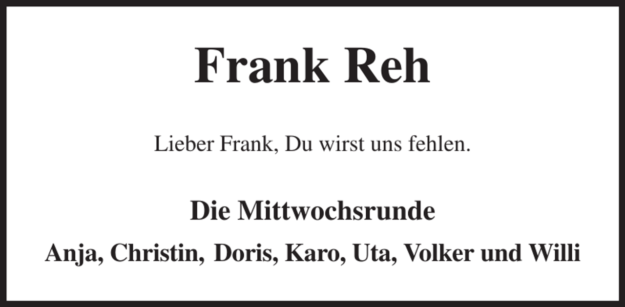 <p>Frank Reh<br />Lieber Frank, Du wirst uns fehlen.<br />Die Mittwochsrunde<br />Anja, Christin, Doris, Karo, Uta, Volker und Willi</p>