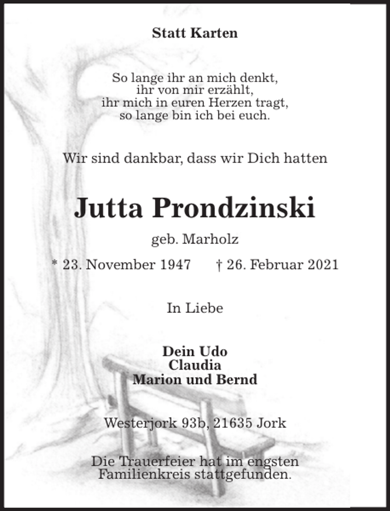 <p>Statt Karten<br />So lange ihr an mich denkt,<br />ihr von mir erzählt,<br />ihr mich in euren Herzen tragt,<br />so lange bin ich bei euch.<br />Wir sind dankbar, dass wir Dich hatten<br />Jutta Prondzinski<br />geb. Marholz<br />* 23. November 1947 † 26. Februar 2021<br />In Liebe<br />Dein Udo<br />Claudia<br />Marion und Bernd<br />Westerjork 93b, 21635 Jork<br />Die Trauerfeier hat im engsten<br />Familienkreis stattgefunden.</p>