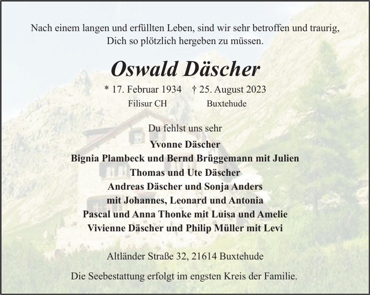 <p>Nach einem langen und erfüllten Leben, sind wir sehr betroffen und traurig,<br />Dich so plötzlich hergeben zu müssen.<br />Oswald Däscher<br />* 17. Februar 1934 † 25. August 2023<br />Filisur CH Buxtehude<br />Du fehlst uns sehr<br />Yvonne Däscher<br />Bignia Plambeck und Bernd Brüggemann mit Julien<br />Thomas und Ute Däscher<br />Andreas Däscher und Sonja Anders<br />mit Johannes, Leonard und Antonia<br />Pascal und Anna Thonke mit Luisa und Amelie<br />Vivienne Däscher und Philip Müller mit Levi<br />Altländer Straße 32, 21614 Buxtehude<br />Die Seebestattung erfolgt im engsten Kreis der Familie.</p>