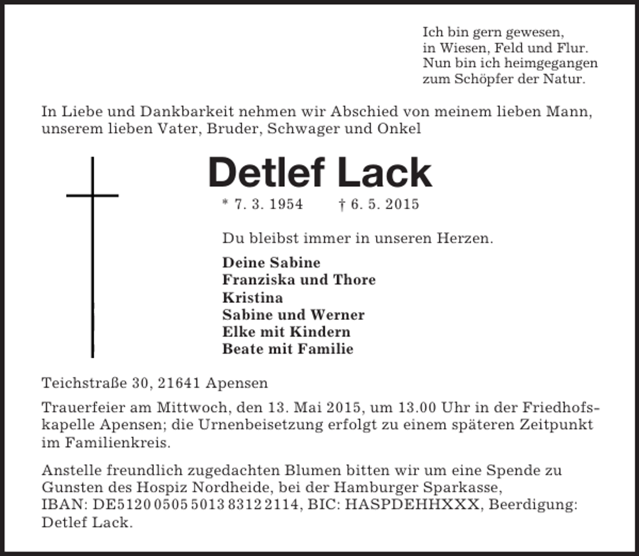 <p>Ich bin gern gewesen,<br />in Wiesen, Feld und Flur.<br />Nun bin ich heimgegangen<br />zum Schöpfer der Natur.<br />In Liebe und Dankbarkeit nehmen wir Abschied von meinem lieben Mann, unserem lieben Vater, Bruder, Schwager und Onkel<br />Detlef Lack<br />* 7. 3. 1954 † 6. 5. 2015<br />Du bleibst immer in unseren Herzen.<br />Deine Sabine<br />Franziska und Thore<br />Kristina<br />Sabine und Werner<br />Elke mit Kindern<br />Beate mit Familie<br />Teichstraße 30, 21641 Apensen<br />Trauerfeier am Mittwoch, den 13. Mai 2015, um 13.00 Uhr in der Friedhofskapelle Apensen; die Urnenbeisetzung erfolgt zu einem späteren Zeitpunkt im Familienkreis.<br />Anstelle freundlich zugedachten Blumen bitten wir um eine Spende zu Gunsten des Hospiz Nordheide, bei der Hamburger Sparkasse,<br />IBAN: DE5120 0505 5013 8312 2114, BIC: HASPDEHHXXX, Beerdigung: Detlef Lack.</p>