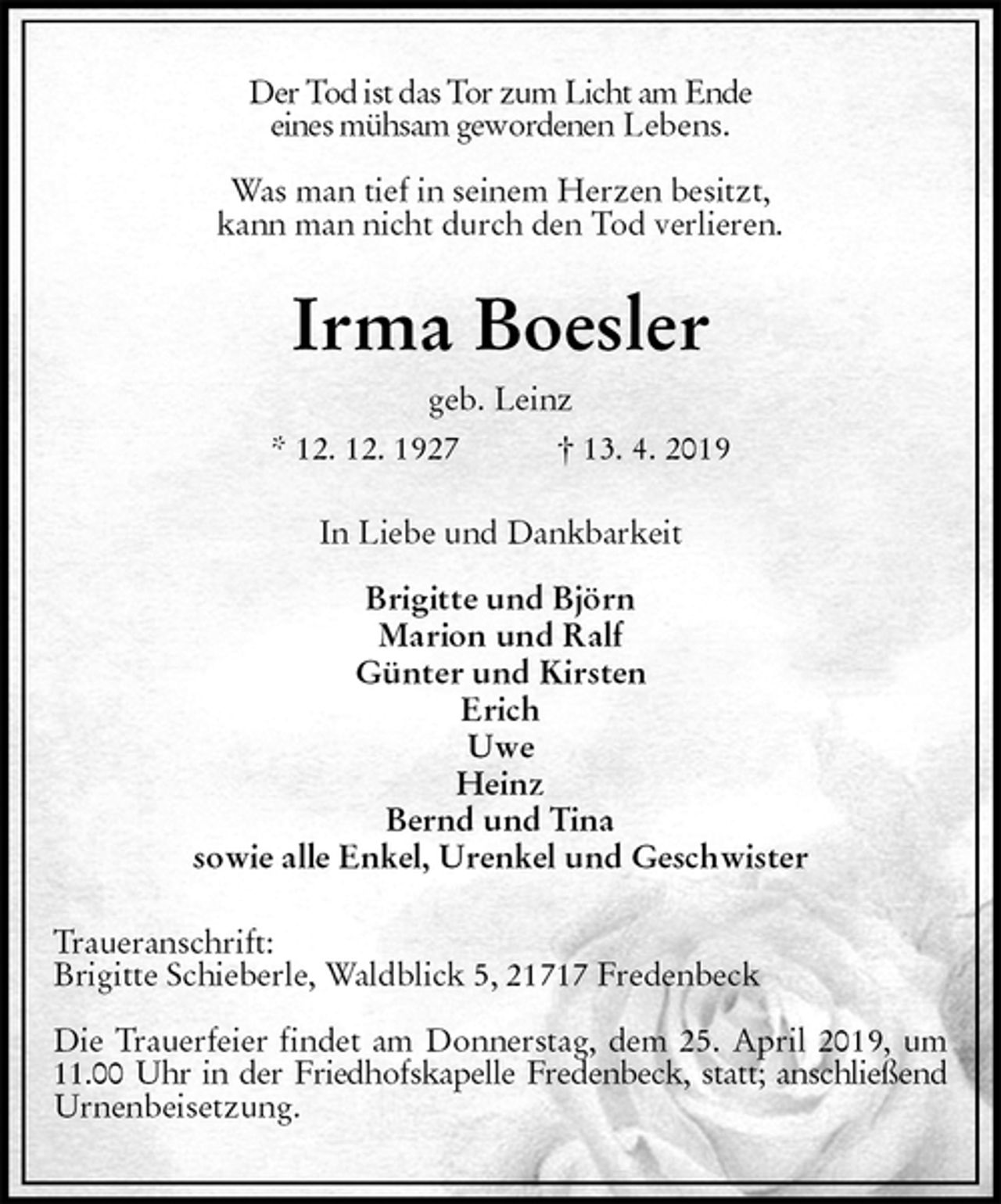 <p>Der Tod ist das Tor zum Licht am Ende<br />eines mühsam gewordenen Lebens.</p><p>Was man tief in seinem Herzen besitzt,<br />kann man nicht durch den Tod verlieren.<br />Irma Boesler<br />geb. Leinz<br />* 12. 12. 1927 † 13. 4. 2019<br />In Liebe und Dankbarkeit</p><p>Brigitte und Björn<br />Marion und Ralf<br />Günter und Kirsten<br />Erich<br />Uwe<br />Heinz<br />Bernd und Tina<br />sowie alle Enkel, Urenkel und Geschwister<br />Traueranschrift:<br />Brigitte Schieberle, Waldblick 5, 21717 Fredenbeck</p><p>Die Trauerfeier findet am Donnerstag, dem 25. April 2019, um 11.00 Uhr in der Friedhofskapelle Fredenbeck, statt; anschließend Urnenbeisetzung.</p>